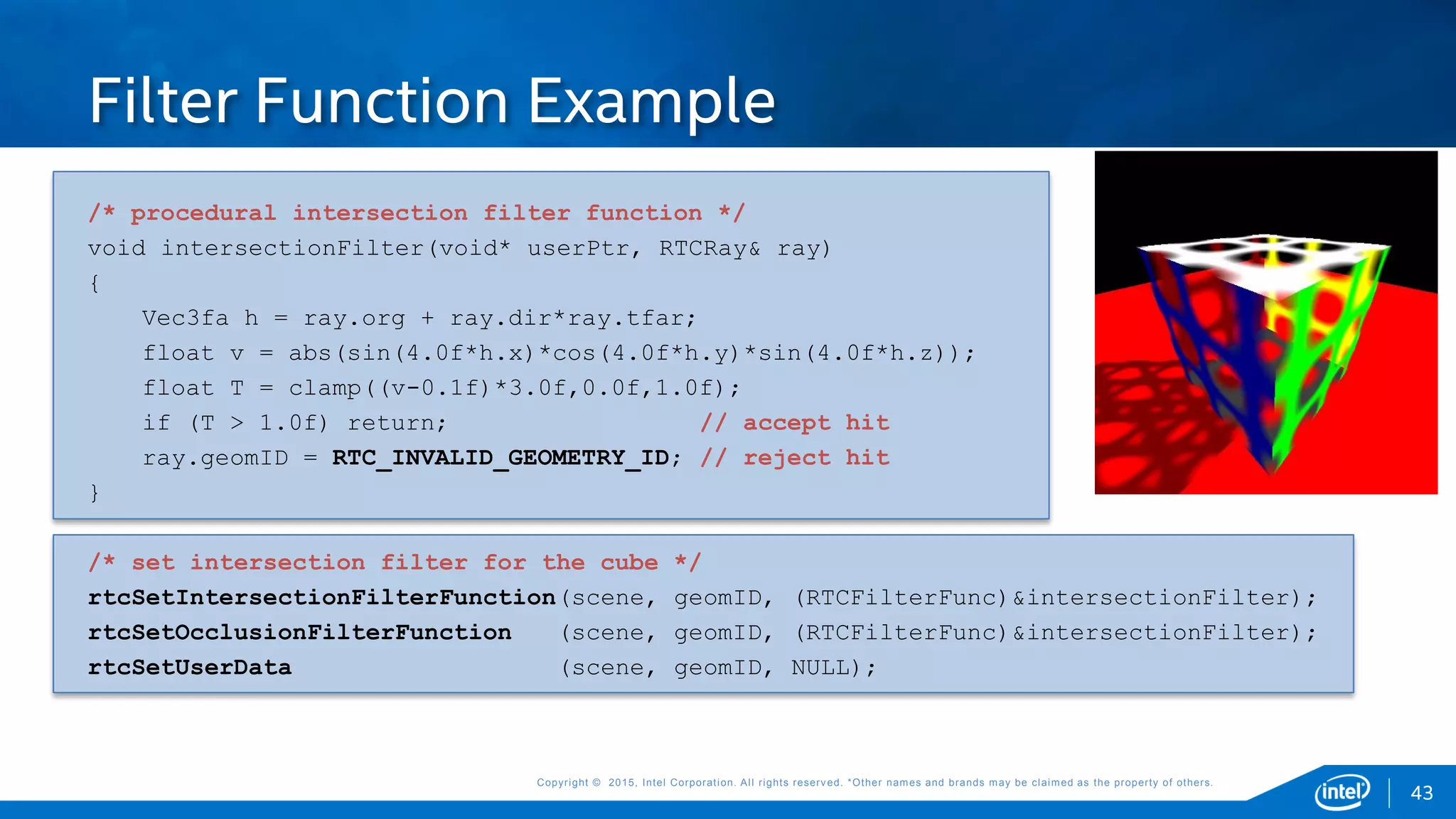 Copyright © 2015, Intel Corporation. All rights reserved. *Other names and brands may be claimed as the property of others.Copyright © 2015, Intel Corporation. All rights reserved. *Other names and brands may be claimed as the property of others.
/* procedural intersection filter function */
void intersectionFilter(void* userPtr, RTCRay& ray)
{
Vec3fa h = ray.org + ray.dir*ray.tfar;
float v = abs(sin(4.0f*h.x)*cos(4.0f*h.y)*sin(4.0f*h.z));
float T = clamp((v-0.1f)*3.0f,0.0f,1.0f);
if (T > 1.0f) return; // accept hit
ray.geomID = RTC_INVALID_GEOMETRY_ID; // reject hit
}
/* set intersection filter for the cube */
rtcSetIntersectionFilterFunction(scene, geomID, (RTCFilterFunc)&intersectionFilter);
rtcSetOcclusionFilterFunction (scene, geomID, (RTCFilterFunc)&intersectionFilter);
rtcSetUserData (scene, geomID, NULL);
Filter Function Example
43
 