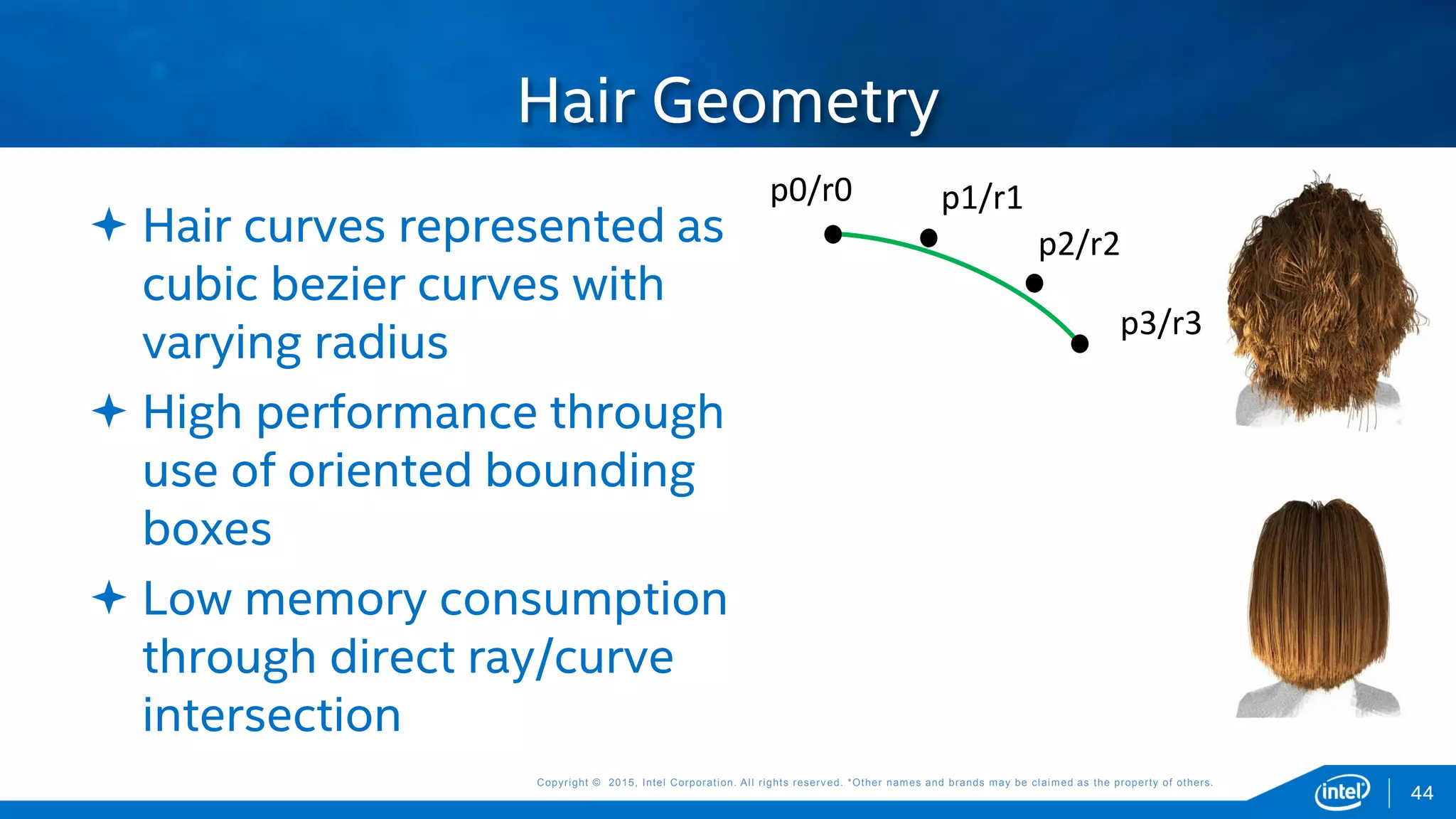 Copyright © 2015, Intel Corporation. All rights reserved. *Other names and brands may be claimed as the property of others.Copyright © 2015, Intel Corporation. All rights reserved. *Other names and brands may be claimed as the property of others.
 Hair curves represented as
cubic bezier curves with
varying radius
 High performance through
use of oriented bounding
boxes
 Low memory consumption
through direct ray/curve
intersection
Hair Geometry
44
p0/r0 p1/r1
p2/r2
p3/r3
 