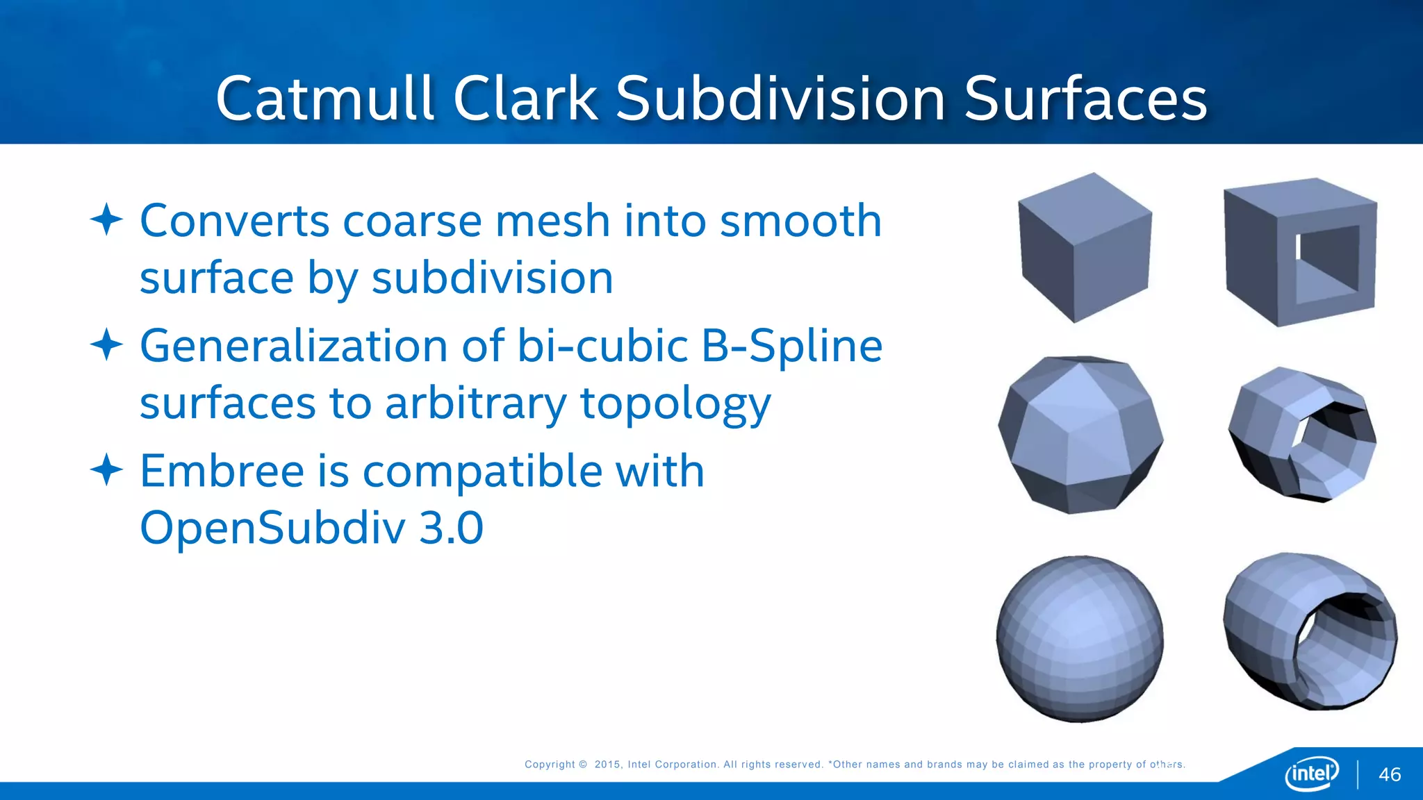 Copyright © 2015, Intel Corporation. All rights reserved. *Other names and brands may be claimed as the property of others.Copyright © 2015, Intel Corporation. All rights reserved. *Other names and brands may be claimed as the property of others.
 Converts coarse mesh into smooth
surface by subdivision
 Generalization of bi-cubic B-Spline
surfaces to arbitrary topology
 Embree is compatible with
OpenSubdiv 3.0
Catmull Clark Subdivision Surfaces
46 46
 