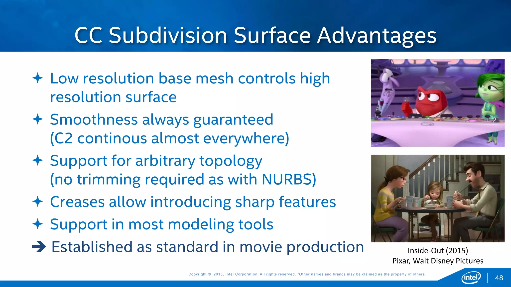 Copyright © 2015, Intel Corporation. All rights reserved. *Other names and brands may be claimed as the property of others.Copyright © 2015, Intel Corporation. All rights reserved. *Other names and brands may be claimed as the property of others.
 Low resolution base mesh controls high
resolution surface
 Smoothness always guaranteed
(C2 continous almost everywhere)
 Support for arbitrary topology
(no trimming required as with NURBS)
 Creases allow introducing sharp features
 Support in most modeling tools
 Established as standard in movie production
CC Subdivision Surface Advantages
Inside-Out (2015)
Pixar, Walt Disney Pictures
48
 