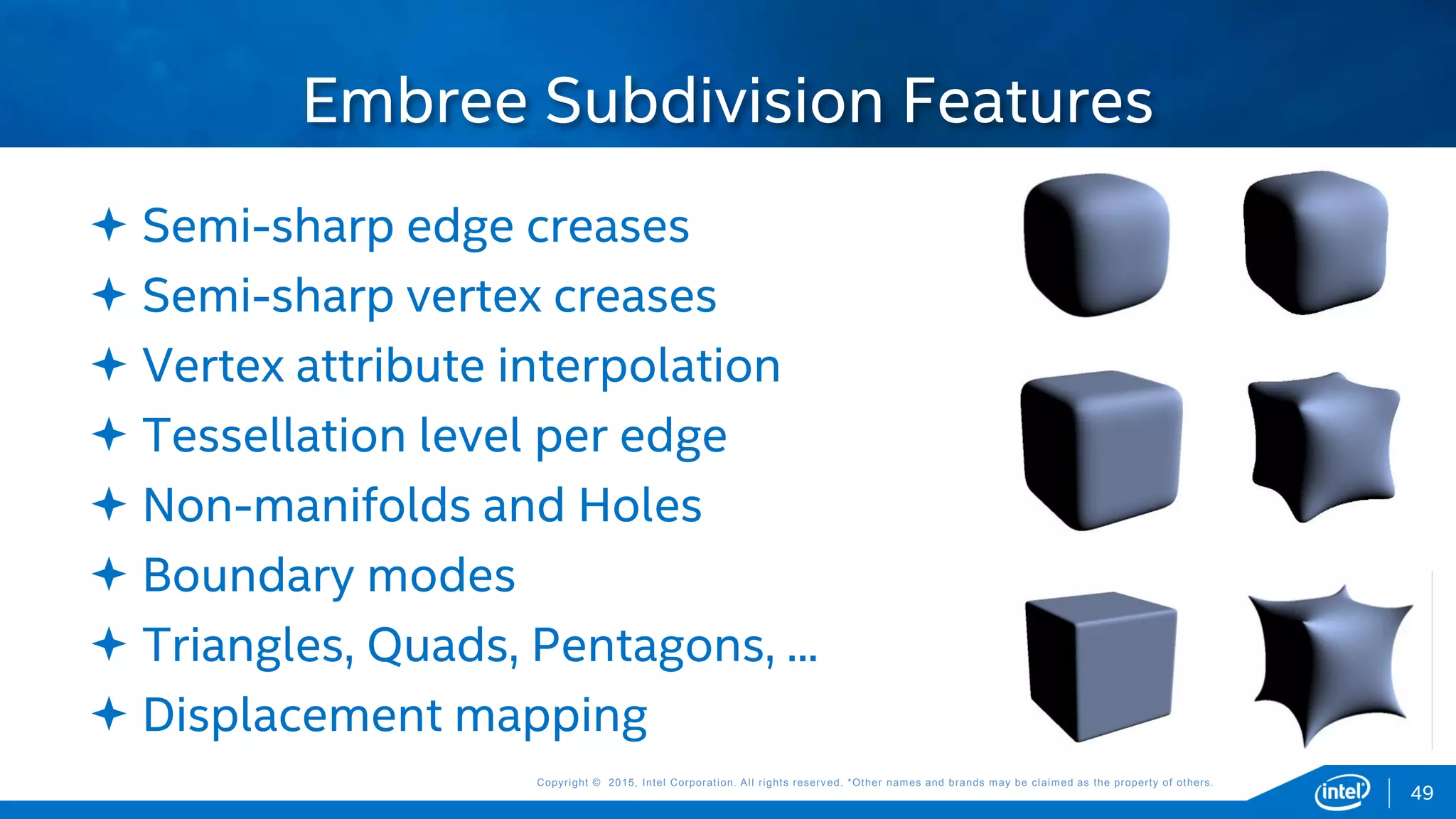 Copyright © 2015, Intel Corporation. All rights reserved. *Other names and brands may be claimed as the property of others.Copyright © 2015, Intel Corporation. All rights reserved. *Other names and brands may be claimed as the property of others.
 Semi-sharp edge creases
 Semi-sharp vertex creases
 Vertex attribute interpolation
 Tessellation level per edge
 Non-manifolds and Holes
 Boundary modes
 Triangles, Quads, Pentagons, ...
 Displacement mapping
Embree Subdivision Features
49
49
 