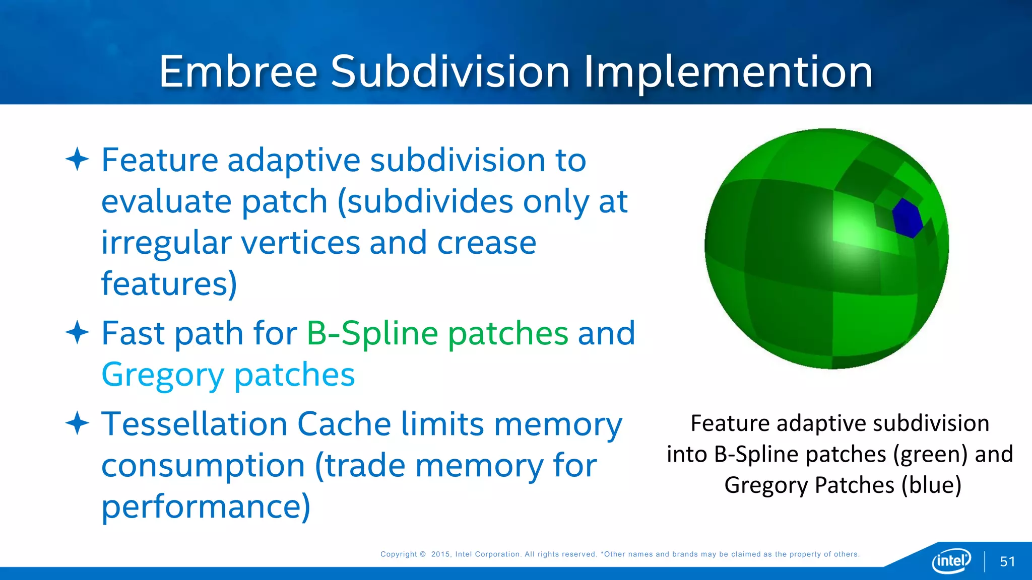 Copyright © 2015, Intel Corporation. All rights reserved. *Other names and brands may be claimed as the property of others.Copyright © 2015, Intel Corporation. All rights reserved. *Other names and brands may be claimed as the property of others.
 Feature adaptive subdivision to
evaluate patch (subdivides only at
irregular vertices and crease
features)
 Fast path for B-Spline patches and
Gregory patches
 Tessellation Cache limits memory
consumption (trade memory for
performance)
Embree Subdivision Implemention
51
Feature adaptive subdivision
into B-Spline patches (green) and
Gregory Patches (blue)
 