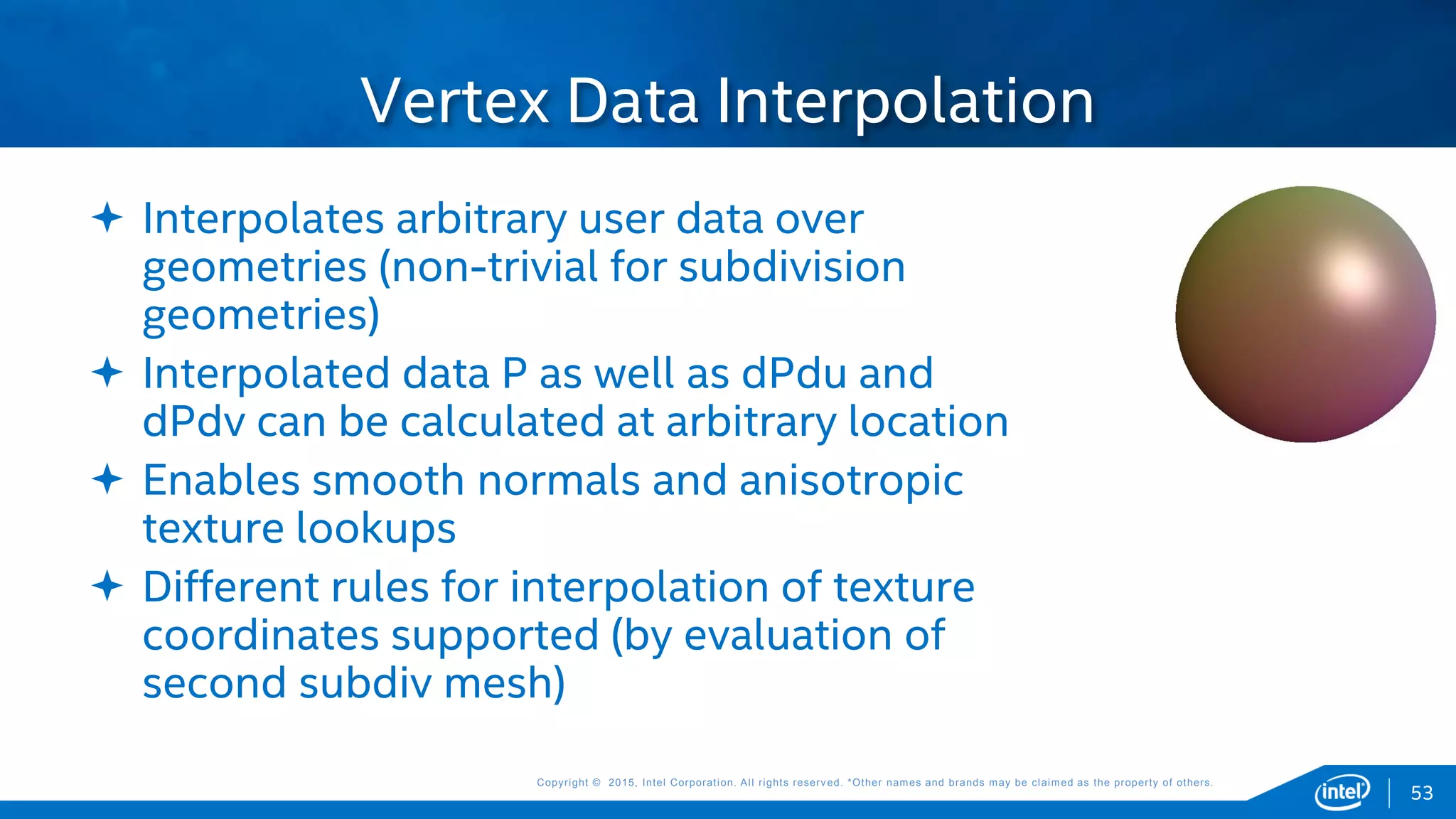 Copyright © 2015, Intel Corporation. All rights reserved. *Other names and brands may be claimed as the property of others.Copyright © 2015, Intel Corporation. All rights reserved. *Other names and brands may be claimed as the property of others.
 Interpolates arbitrary user data over
geometries (non-trivial for subdivision
geometries)
 Interpolated data P as well as dPdu and
dPdv can be calculated at arbitrary location
 Enables smooth normals and anisotropic
texture lookups
 Different rules for interpolation of texture
coordinates supported (by evaluation of
second subdiv mesh)
Vertex Data Interpolation
53
 
