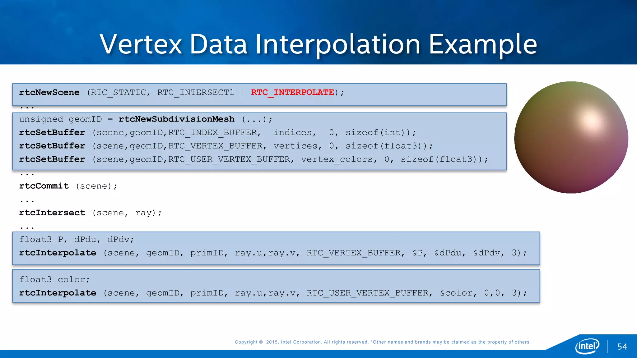 Copyright © 2015, Intel Corporation. All rights reserved. *Other names and brands may be claimed as the property of others.Copyright © 2015, Intel Corporation. All rights reserved. *Other names and brands may be claimed as the property of others.
Vertex Data Interpolation Example
rtcNewScene (RTC_STATIC, RTC_INTERSECT1 | RTC_INTERPOLATE);
...
unsigned geomID = rtcNewSubdivisionMesh (...);
rtcSetBuffer (scene,geomID,RTC_INDEX_BUFFER, indices, 0, sizeof(int));
rtcSetBuffer (scene,geomID,RTC_VERTEX_BUFFER, vertices, 0, sizeof(float3));
rtcSetBuffer (scene,geomID,RTC_USER_VERTEX_BUFFER, vertex_colors, 0, sizeof(float3));
...
rtcCommit (scene);
...
rtcIntersect (scene, ray);
...
float3 P, dPdu, dPdv;
rtcInterpolate (scene, geomID, primID, ray.u,ray.v, RTC_VERTEX_BUFFER, &P, &dPdu, &dPdv, 3);
float3 color;
rtcInterpolate (scene, geomID, primID, ray.u,ray.v, RTC_USER_VERTEX_BUFFER, &color, 0,0, 3);
54
 