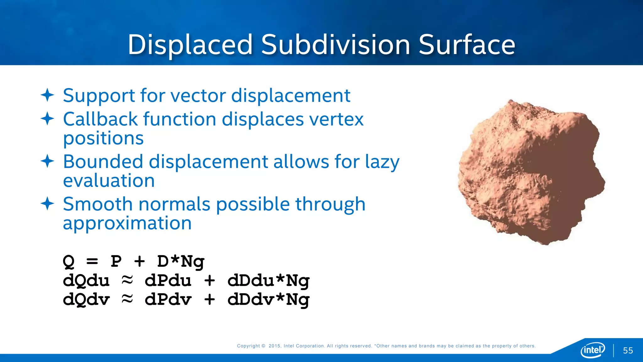 Copyright © 2015, Intel Corporation. All rights reserved. *Other names and brands may be claimed as the property of others.Copyright © 2015, Intel Corporation. All rights reserved. *Other names and brands may be claimed as the property of others.
Displaced Subdivision Surface
55
 Support for vector displacement
 Callback function displaces vertex
positions
 Bounded displacement allows for lazy
evaluation
 Smooth normals possible through
approximation
Q = P + D*Ng
dQdu ≈ dPdu + dDdu*Ng
dQdv ≈ dPdv + dDdv*Ng
 
