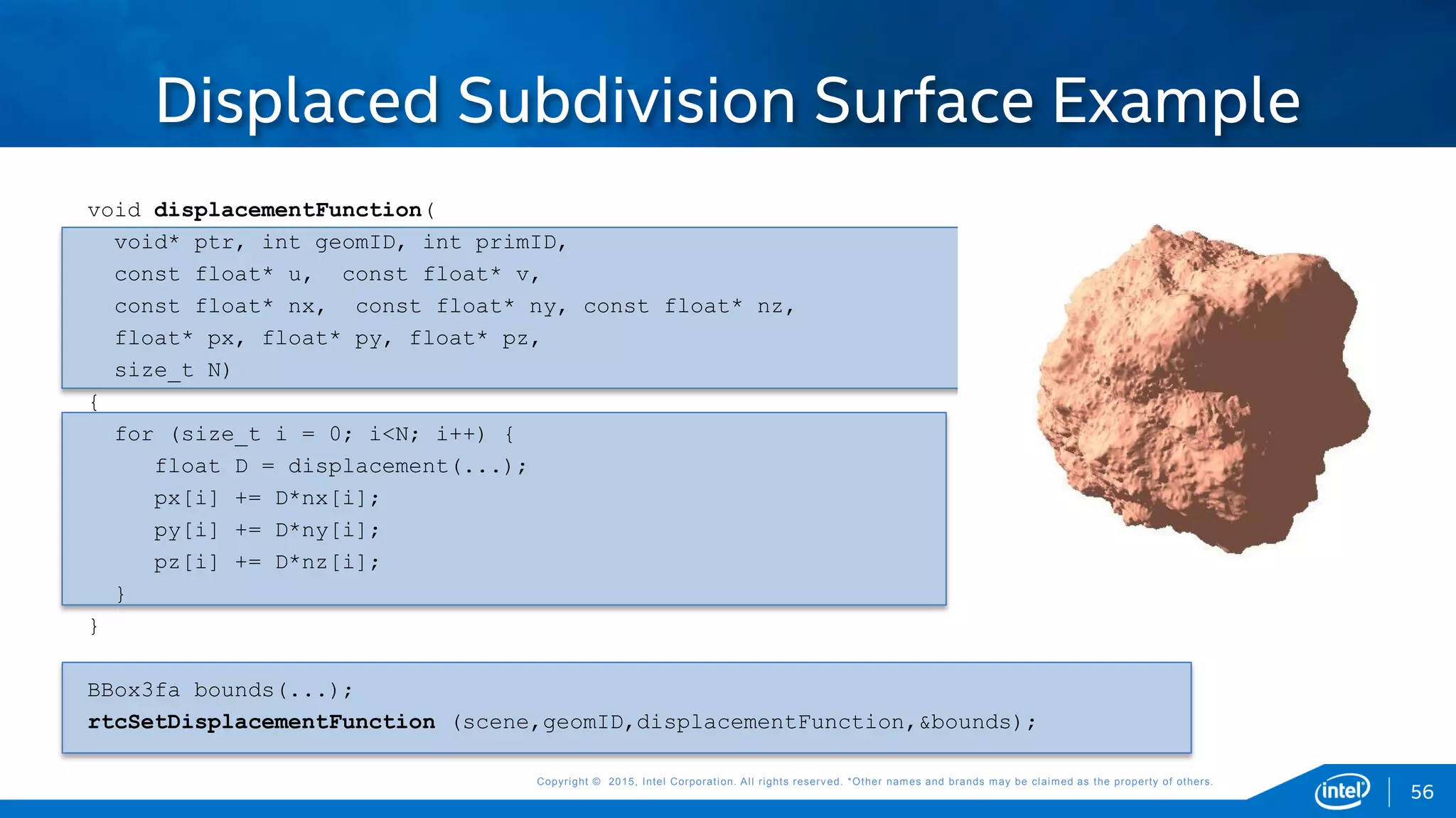 Copyright © 2015, Intel Corporation. All rights reserved. *Other names and brands may be claimed as the property of others.Copyright © 2015, Intel Corporation. All rights reserved. *Other names and brands may be claimed as the property of others.
void displacementFunction(
void* ptr, int geomID, int primID,
const float* u, const float* v,
const float* nx, const float* ny, const float* nz,
float* px, float* py, float* pz,
size_t N)
{
for (size_t i = 0; i<N; i++) {
float D = displacement(...);
px[i] += D*nx[i];
py[i] += D*ny[i];
pz[i] += D*nz[i];
}
}
BBox3fa bounds(...);
rtcSetDisplacementFunction (scene,geomID,displacementFunction,&bounds);
Displaced Subdivision Surface Example
56
 