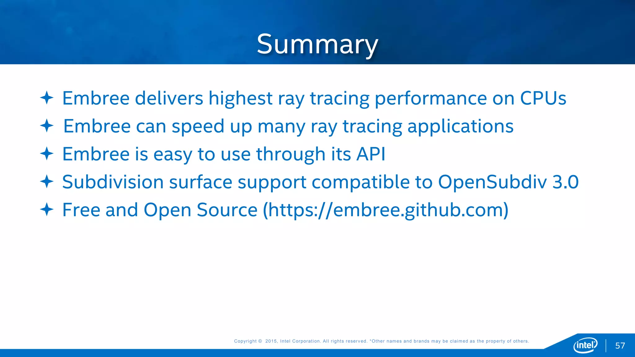 Copyright © 2015, Intel Corporation. All rights reserved. *Other names and brands may be claimed as the property of others.Copyright © 2015, Intel Corporation. All rights reserved. *Other names and brands may be claimed as the property of others.
57
 Embree delivers highest ray tracing performance on CPUs
 Embree can speed up many ray tracing applications
 Embree is easy to use through its API
 Subdivision surface support compatible to OpenSubdiv 3.0
 Free and Open Source (https://embree.github.com)
Summary
 