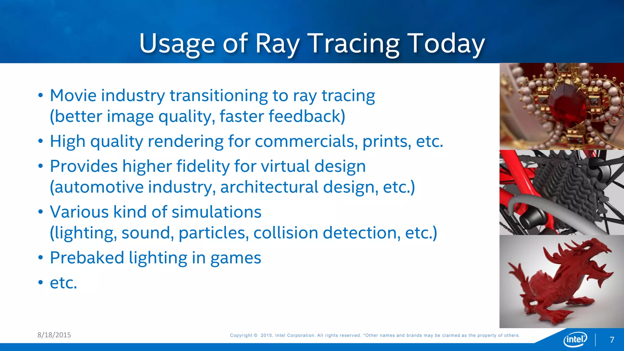 Copyright © 2015, Intel Corporation. All rights reserved. *Other names and brands may be claimed as the property of others.Copyright © 2015, Intel Corporation. All rights reserved. *Other names and brands may be claimed as the property of others.8/18/2015
• Movie industry transitioning to ray tracing
(better image quality, faster feedback)
• High quality rendering for commercials, prints, etc.
• Provides higher fidelity for virtual design
(automotive industry, architectural design, etc.)
• Various kind of simulations
(lighting, sound, particles, collision detection, etc.)
• Prebaked lighting in games
• etc.
Usage of Ray Tracing Today
7
 