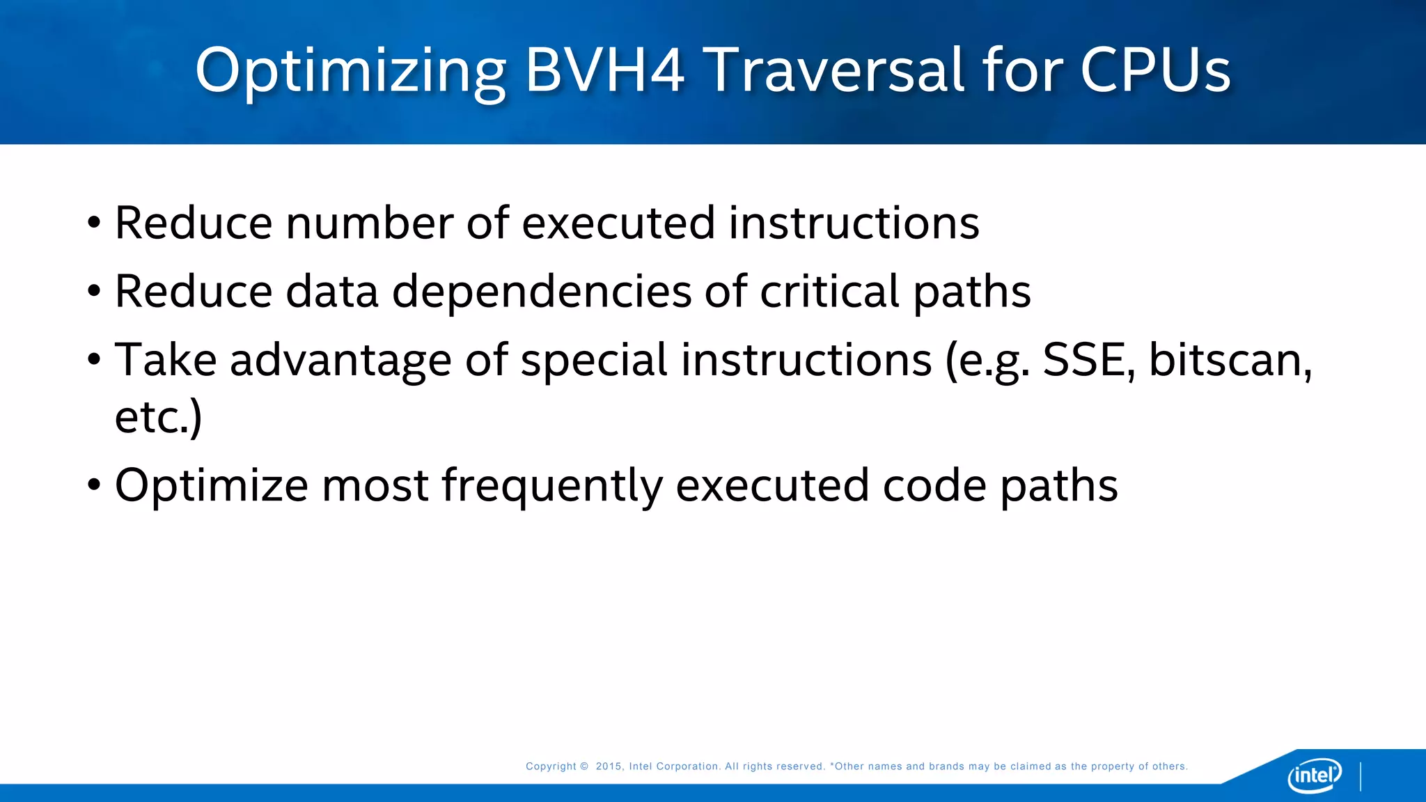 Copyright © 2015, Intel Corporation. All rights reserved. *Other names and brands may be claimed as the property of others.Copyright © 2015, Intel Corporation. All rights reserved. *Other names and brands may be claimed as the property of others.
• Reduce number of executed instructions
• Reduce data dependencies of critical paths
• Take advantage of special instructions (e.g. SSE, bitscan,
etc.)
• Optimize most frequently executed code paths
Optimizing BVH4 Traversal for CPUs
 