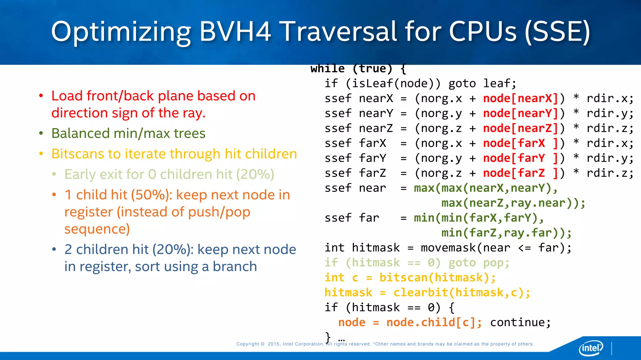 Copyright © 2015, Intel Corporation. All rights reserved. *Other names and brands may be claimed as the property of others.Copyright © 2015, Intel Corporation. All rights reserved. *Other names and brands may be claimed as the property of others.
• Load front/back plane based on
direction sign of the ray.
• Balanced min/max trees
• Bitscans to iterate through hit children
• Early exit for 0 children hit (20%)
• 1 child hit (50%): keep next node in
register (instead of push/pop
sequence)
• 2 children hit (20%): keep next node
in register, sort using a branch
Optimizing BVH4 Traversal for CPUs (SSE)
while (true) {
if (isLeaf(node)) goto leaf;
ssef nearX = (norg.x + node[nearX]) * rdir.x;
ssef nearY = (norg.y + node[nearY]) * rdir.y;
ssef nearZ = (norg.z + node[nearZ]) * rdir.z;
ssef farX = (norg.x + node[farX ]) * rdir.x;
ssef farY = (norg.y + node[farY ]) * rdir.y;
ssef farZ = (norg.z + node[farZ ]) * rdir.z;
ssef near = max(max(nearX,nearY),
max(nearZ,ray.near));
ssef far = min(min(farX,farY),
min(farZ,ray.far));
int hitmask = movemask(near <= far);
if (hitmask == 0) goto pop;
int c = bitscan(hitmask);
hitmask = clearbit(hitmask,c);
if (hitmask == 0) {
node = node.child[c]; continue;
} …
 