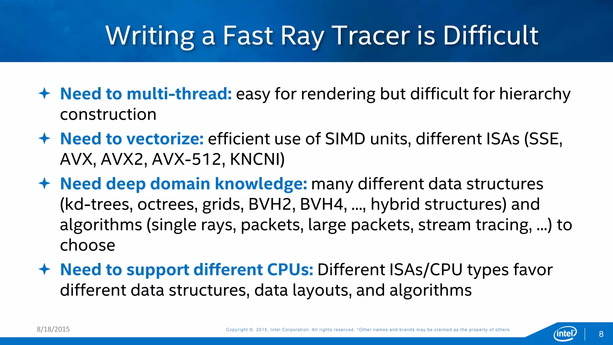 Copyright © 2015, Intel Corporation. All rights reserved. *Other names and brands may be claimed as the property of others.Copyright © 2015, Intel Corporation. All rights reserved. *Other names and brands may be claimed as the property of others.
 Need to multi-thread: easy for rendering but difficult for hierarchy
construction
 Need to vectorize: efficient use of SIMD units, different ISAs (SSE,
AVX, AVX2, AVX-512, KNCNI)
 Need deep domain knowledge: many different data structures
(kd-trees, octrees, grids, BVH2, BVH4, ..., hybrid structures) and
algorithms (single rays, packets, large packets, stream tracing, ...) to
choose
 Need to support different CPUs: Different ISAs/CPU types favor
different data structures, data layouts, and algorithms
Writing a Fast Ray Tracer is Difficult
8/18/2015
8
 