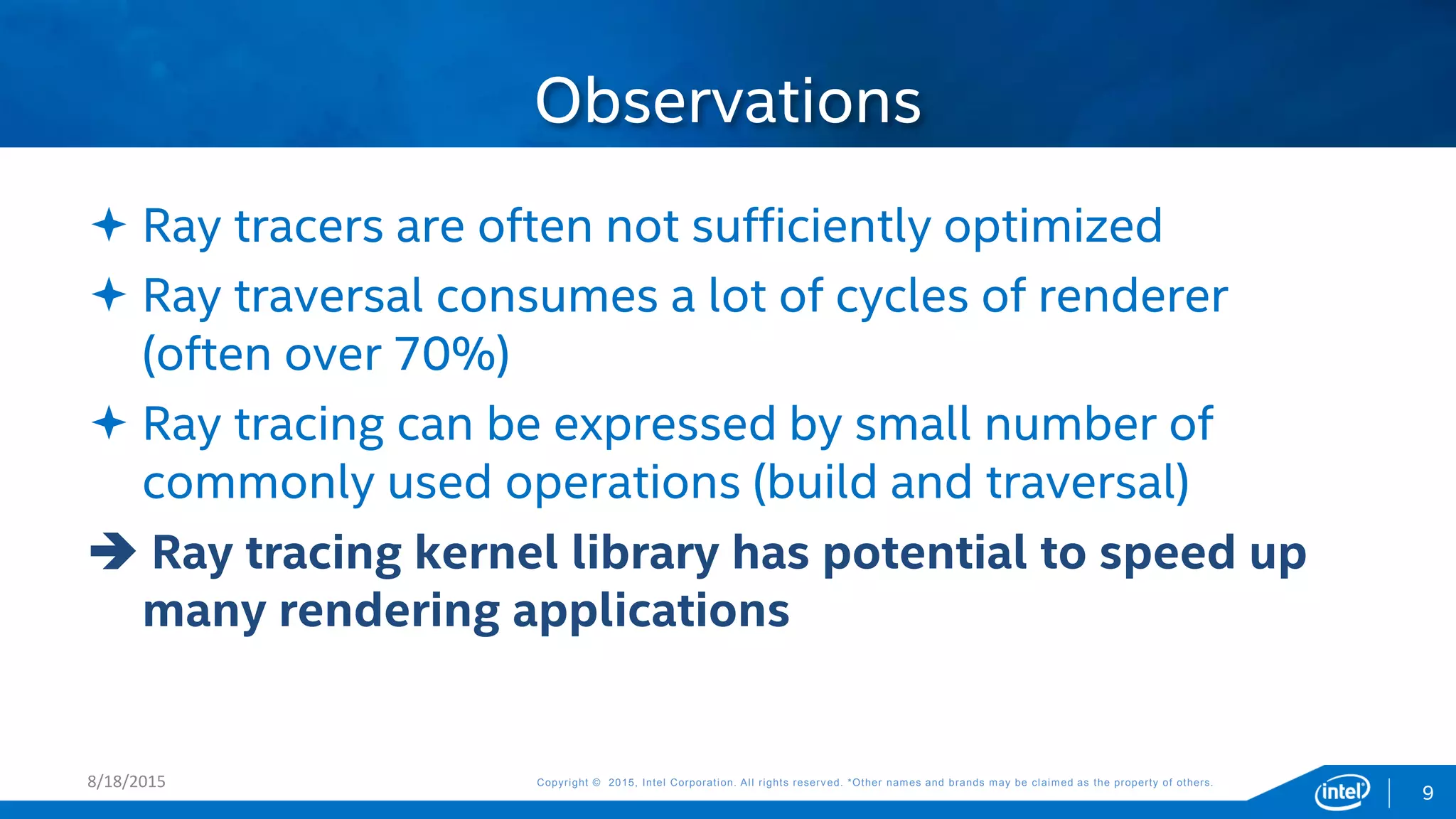 Copyright © 2015, Intel Corporation. All rights reserved. *Other names and brands may be claimed as the property of others.Copyright © 2015, Intel Corporation. All rights reserved. *Other names and brands may be claimed as the property of others.
Observations
8/18/2015
 Ray tracers are often not sufficiently optimized
 Ray traversal consumes a lot of cycles of renderer
(often over 70%)
 Ray tracing can be expressed by small number of
commonly used operations (build and traversal)
 Ray tracing kernel library has potential to speed up
many rendering applications
9
 