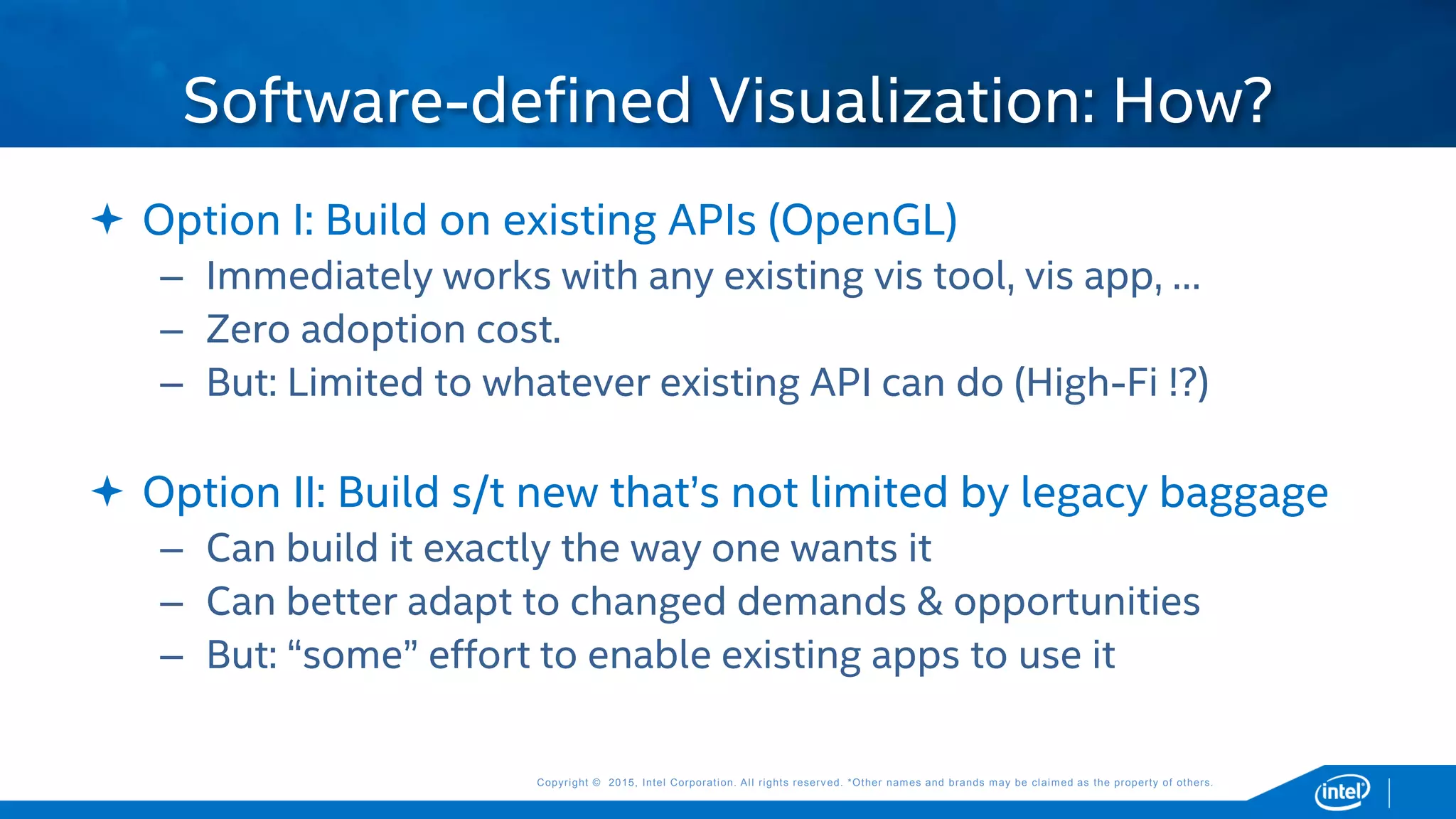 Copyright © 2015, Intel Corporation. All rights reserved. *Other names and brands may be claimed as the property of others.Copyright © 2015, Intel Corporation. All rights reserved. *Other names and brands may be claimed as the property of others.
 Option I: Build on existing APIs (OpenGL)
– Immediately works with any existing vis tool, vis app, …
– Zero adoption cost.
– But: Limited to whatever existing API can do (High-Fi !?)
 Option II: Build s/t new that’s not limited by legacy baggage
– Can build it exactly the way one wants it
– Can better adapt to changed demands & opportunities
– But: “some” effort to enable existing apps to use it
Software-defined Visualization: How?
 
