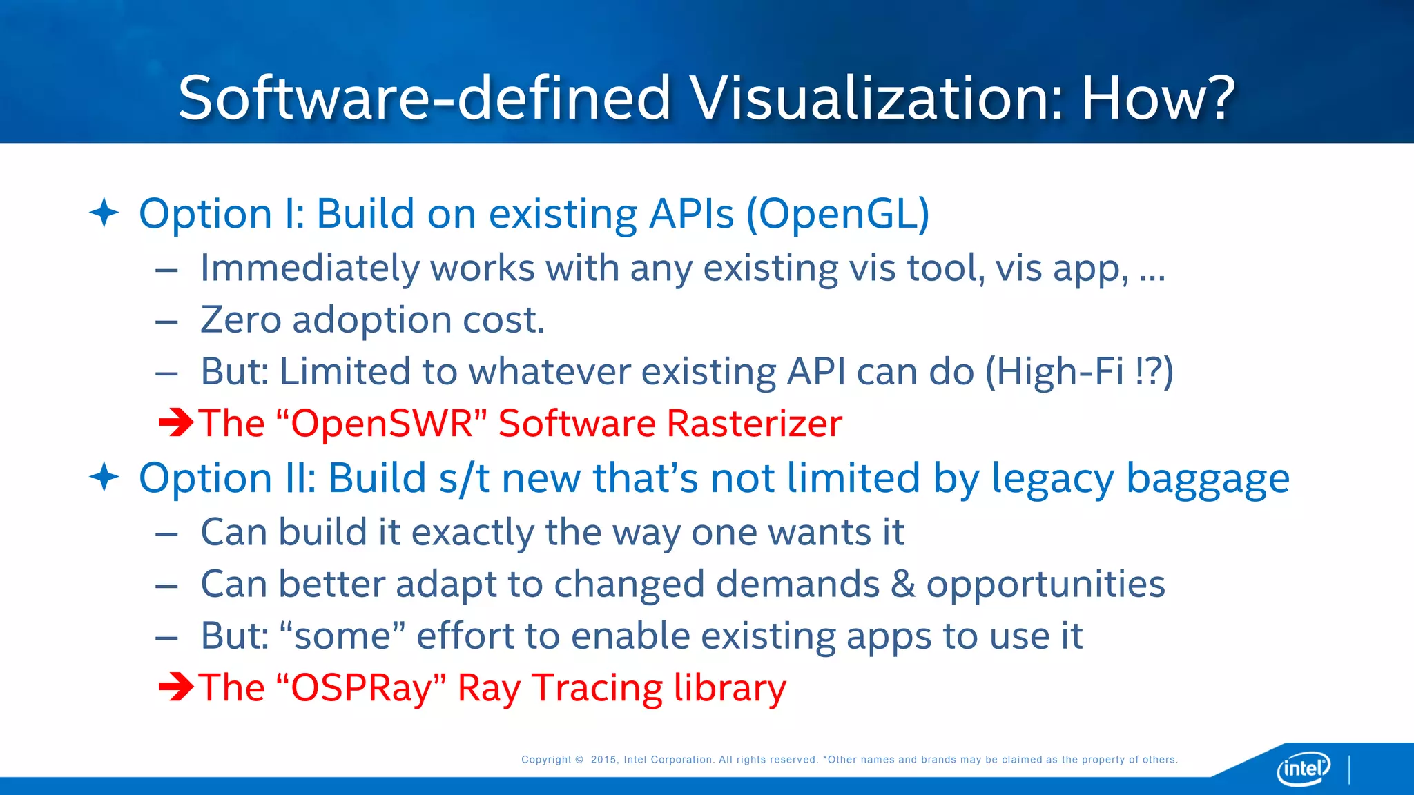 Copyright © 2015, Intel Corporation. All rights reserved. *Other names and brands may be claimed as the property of others.Copyright © 2015, Intel Corporation. All rights reserved. *Other names and brands may be claimed as the property of others.
 Option I: Build on existing APIs (OpenGL)
– Immediately works with any existing vis tool, vis app, …
– Zero adoption cost.
– But: Limited to whatever existing API can do (High-Fi !?)
The “OpenSWR” Software Rasterizer
 Option II: Build s/t new that’s not limited by legacy baggage
– Can build it exactly the way one wants it
– Can better adapt to changed demands & opportunities
– But: “some” effort to enable existing apps to use it
The “OSPRay” Ray Tracing library
Software-defined Visualization: How?
 