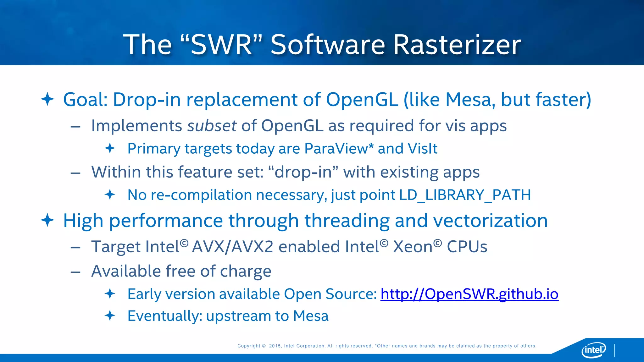 Copyright © 2015, Intel Corporation. All rights reserved. *Other names and brands may be claimed as the property of others.Copyright © 2015, Intel Corporation. All rights reserved. *Other names and brands may be claimed as the property of others.
 Goal: Drop-in replacement of OpenGL (like Mesa, but faster)
– Implements subset of OpenGL as required for vis apps
 Primary targets today are ParaView* and VisIt
– Within this feature set: “drop-in” with existing apps
 No re-compilation necessary, just point LD_LIBRARY_PATH
 High performance through threading and vectorization
– Target Intel© AVX/AVX2 enabled Intel© Xeon© CPUs
– Available free of charge
 Early version available Open Source: http://OpenSWR.github.io
 Eventually: upstream to Mesa
The “SWR” Software Rasterizer
 