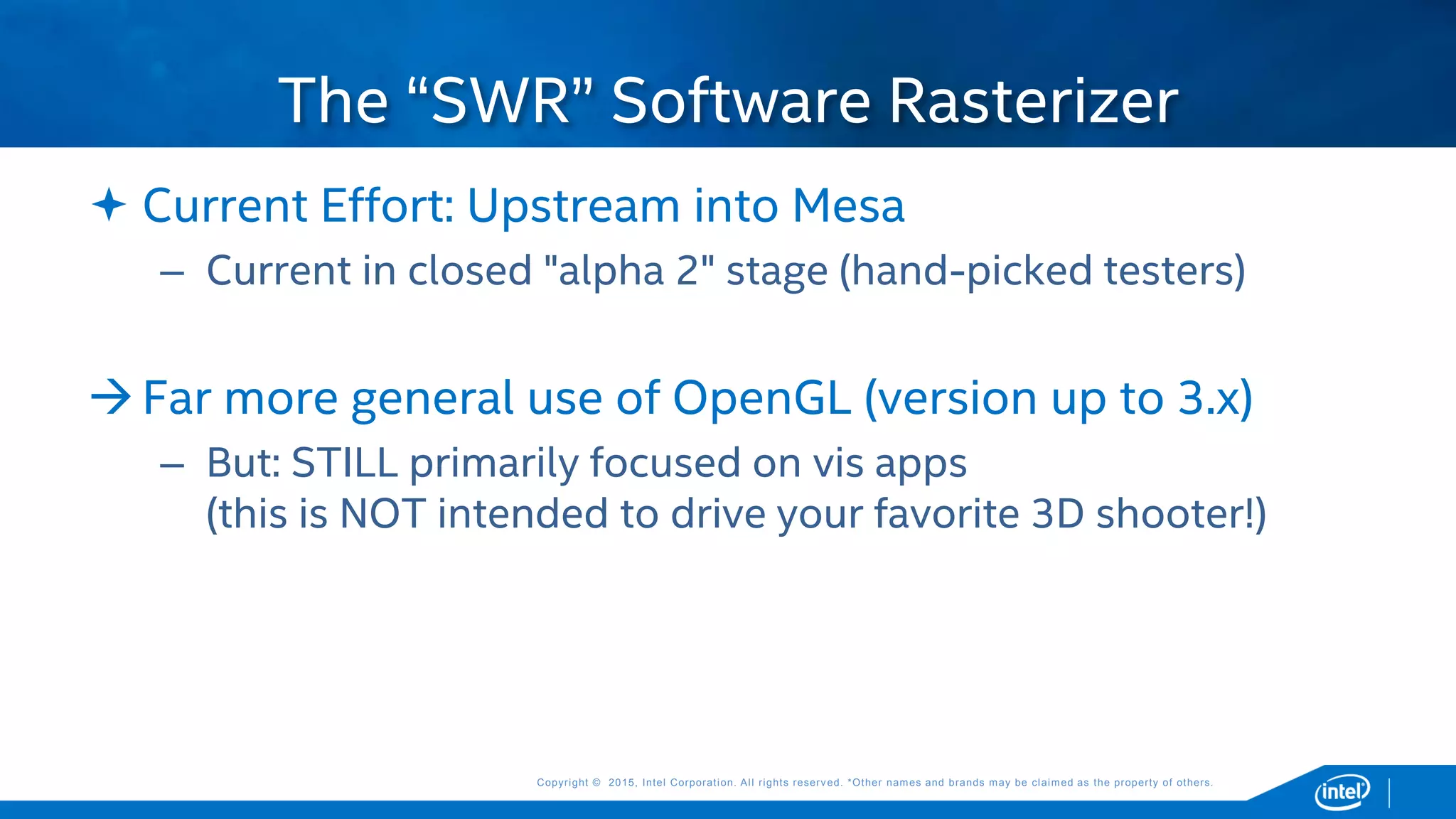 Copyright © 2015, Intel Corporation. All rights reserved. *Other names and brands may be claimed as the property of others.Copyright © 2015, Intel Corporation. All rights reserved. *Other names and brands may be claimed as the property of others.
 Current Effort: Upstream into Mesa
– Current in closed "alpha 2" stage (hand-picked testers)
Far more general use of OpenGL (version up to 3.x)
– But: STILL primarily focused on vis apps
(this is NOT intended to drive your favorite 3D shooter!)
The “SWR” Software Rasterizer
 