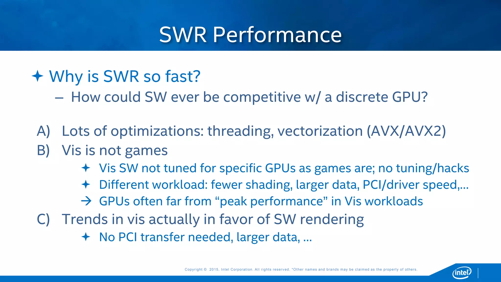 Copyright © 2015, Intel Corporation. All rights reserved. *Other names and brands may be claimed as the property of others.Copyright © 2015, Intel Corporation. All rights reserved. *Other names and brands may be claimed as the property of others.
 Why is SWR so fast?
– How could SW ever be competitive w/ a discrete GPU?
A) Lots of optimizations: threading, vectorization (AVX/AVX2)
B) Vis is not games
 Vis SW not tuned for specific GPUs as games are; no tuning/hacks
 Different workload: fewer shading, larger data, PCI/driver speed,…
 GPUs often far from “peak performance” in Vis workloads
C) Trends in vis actually in favor of SW rendering
 No PCI transfer needed, larger data, …
SWR Performance
 