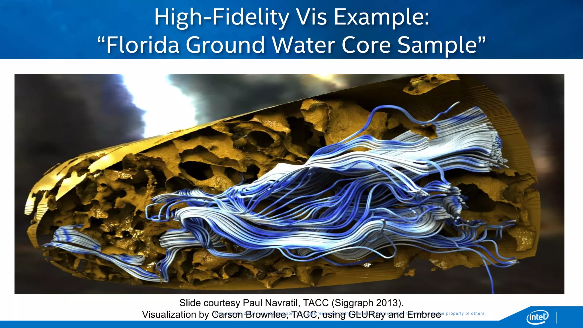 Copyright © 2015, Intel Corporation. All rights reserved. *Other names and brands may be claimed as the property of others.Copyright © 2015, Intel Corporation. All rights reserved. *Other names and brands may be claimed as the property of others.
 Slide courtesy Paul Navratil, TACC (Siggraph 2013).
Visualization by Carson Brownlee, TACC, using GLURay and Embree
High-Fidelity Vis Example:
“Florida Ground Water Core Sample”
Slide courtesy Paul Navratil, TACC (Siggraph 2013).
Visualization by Carson Brownlee, TACC, using GLURay and Embree
 