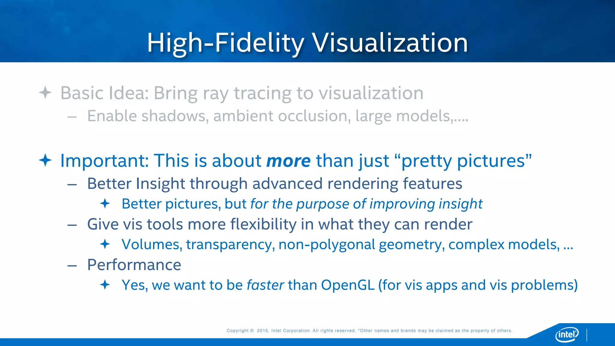 Copyright © 2015, Intel Corporation. All rights reserved. *Other names and brands may be claimed as the property of others.Copyright © 2015, Intel Corporation. All rights reserved. *Other names and brands may be claimed as the property of others.
 Basic Idea: Bring ray tracing to visualization
– Enable shadows, ambient occlusion, large models,….
 Important: This is about more than just “pretty pictures”
– Better Insight through advanced rendering features
 Better pictures, but for the purpose of improving insight
– Give vis tools more flexibility in what they can render
 Volumes, transparency, non-polygonal geometry, complex models, …
– Performance
 Yes, we want to be faster than OpenGL (for vis apps and vis problems)
High-Fidelity Visualization
 
