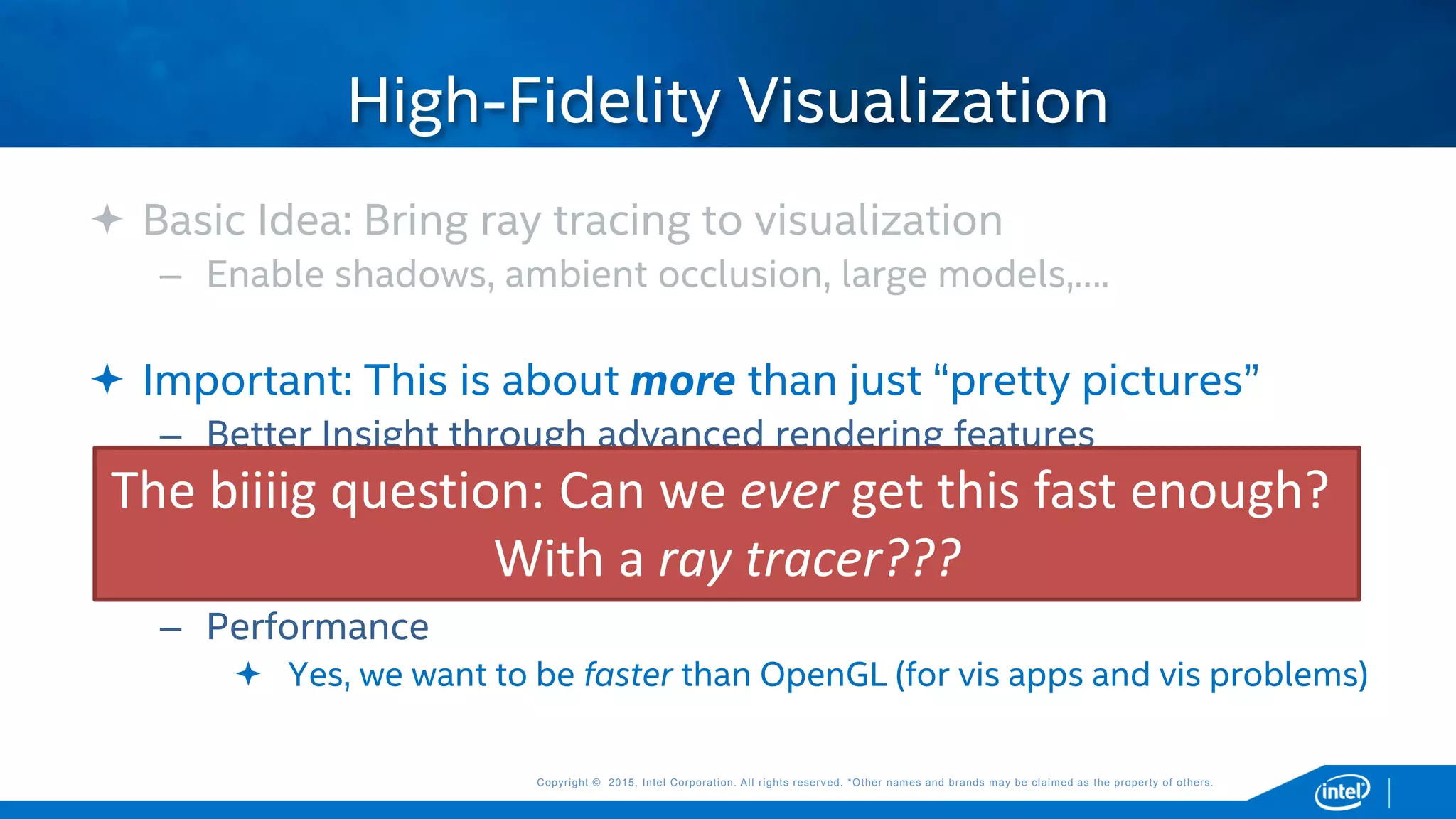 Copyright © 2015, Intel Corporation. All rights reserved. *Other names and brands may be claimed as the property of others.Copyright © 2015, Intel Corporation. All rights reserved. *Other names and brands may be claimed as the property of others.
 Basic Idea: Bring ray tracing to visualization
– Enable shadows, ambient occlusion, large models,….
 Important: This is about more than just “pretty pictures”
– Better Insight through advanced rendering features
 Better pictures, but for the purpose of improving insight
– Give vis tools more flexibility in what they can render
 Volumes, transparency, non-polygonal geometry, complex models, …
– Performance
 Yes, we want to be faster than OpenGL (for vis apps and vis problems)
High-Fidelity Visualization
The biiiig question: Can we ever get this fast enough?
With a ray tracer???
 