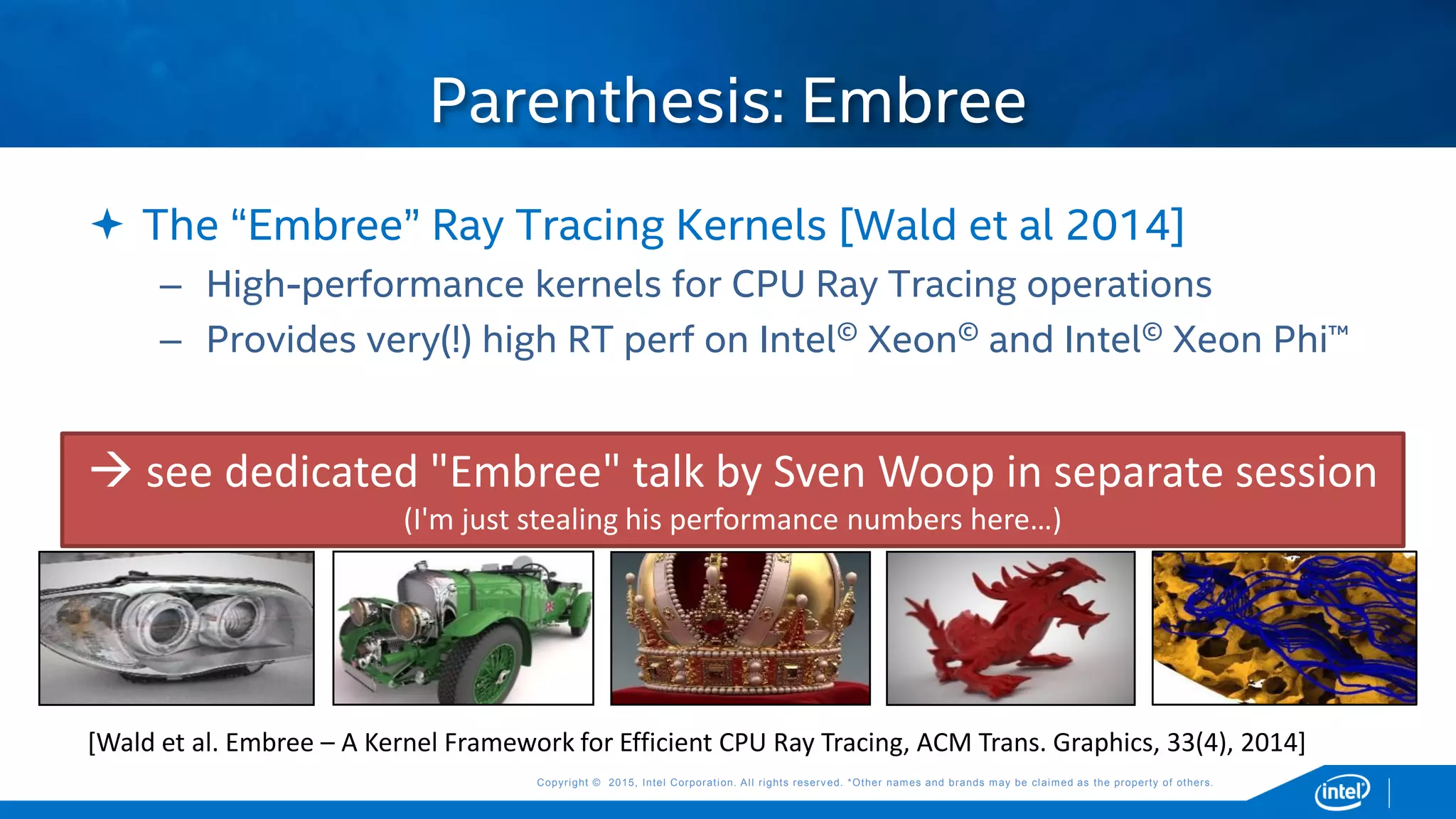 Copyright © 2015, Intel Corporation. All rights reserved. *Other names and brands may be claimed as the property of others.Copyright © 2015, Intel Corporation. All rights reserved. *Other names and brands may be claimed as the property of others.
 The “Embree” Ray Tracing Kernels [Wald et al 2014]
– High-performance kernels for CPU Ray Tracing operations
– Provides very(!) high RT perf on Intel© Xeon© and Intel© Xeon Phi™
Parenthesis: Embree
 see dedicated "Embree" talk by Sven Woop in separate session
(I'm just stealing his performance numbers here…)
[Wald et al. Embree – A Kernel Framework for Efficient CPU Ray Tracing, ACM Trans. Graphics, 33(4), 2014]
 