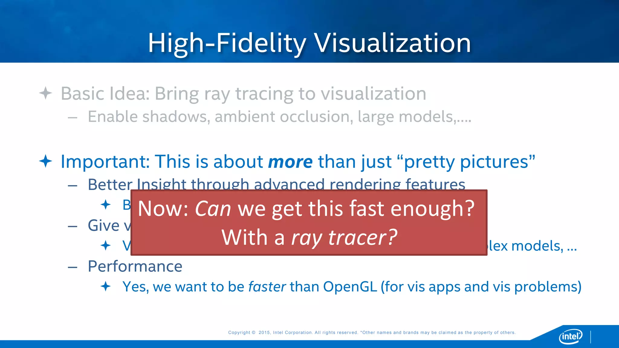 Copyright © 2015, Intel Corporation. All rights reserved. *Other names and brands may be claimed as the property of others.Copyright © 2015, Intel Corporation. All rights reserved. *Other names and brands may be claimed as the property of others.
 Basic Idea: Bring ray tracing to visualization
– Enable shadows, ambient occlusion, large models,….
 Important: This is about more than just “pretty pictures”
– Better Insight through advanced rendering features
 Better pictures, but for the purpose of improving insight
– Give vis tools more flexibility in what they can render
 Volumes, transparency, non-polygonal geometry, complex models, …
– Performance
 Yes, we want to be faster than OpenGL (for vis apps and vis problems)
High-Fidelity Visualization
Now: Can we get this fast enough?
With a ray tracer?
 