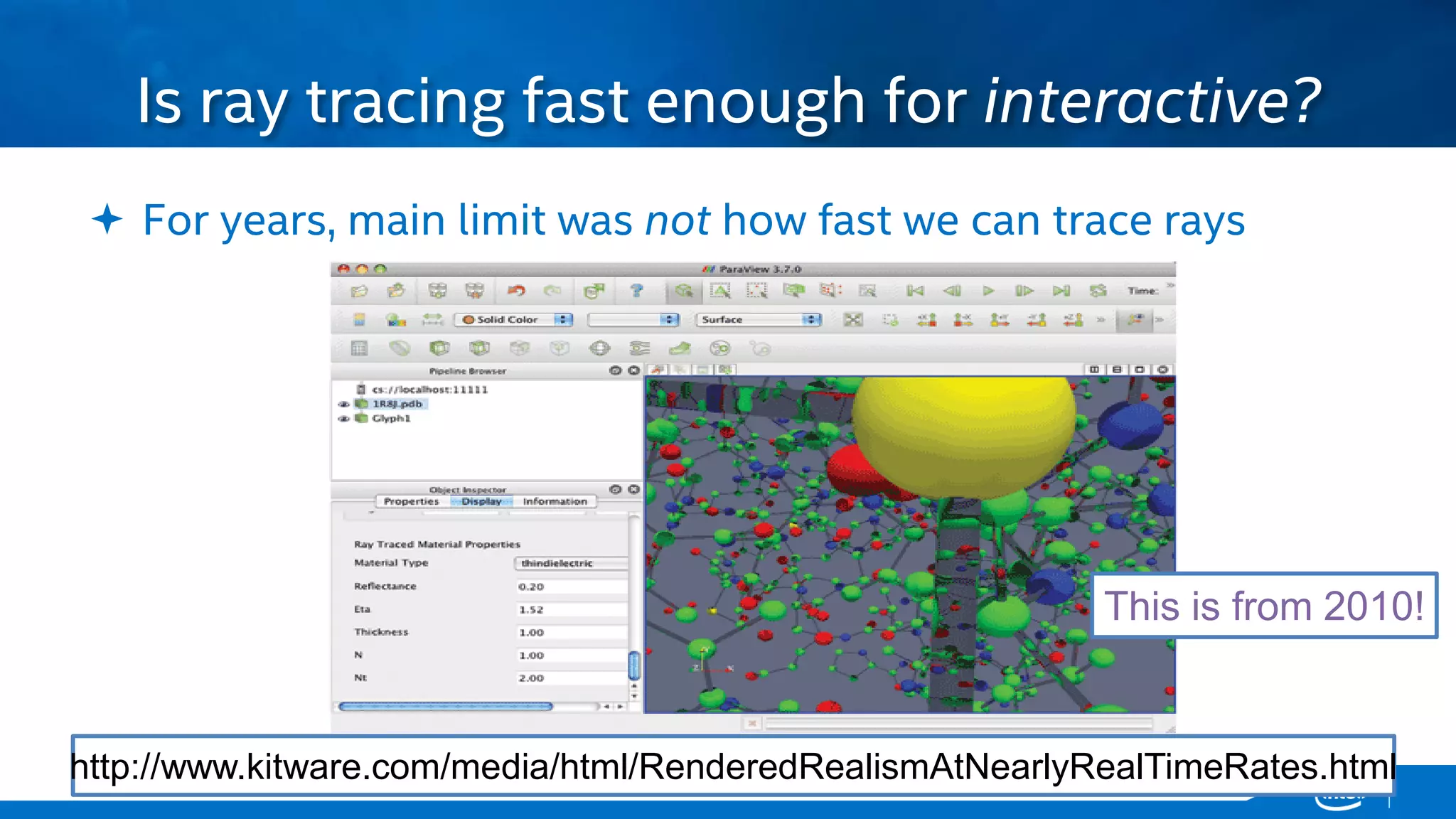 Copyright © 2015, Intel Corporation. All rights reserved. *Other names and brands may be claimed as the property of others.Copyright © 2015, Intel Corporation. All rights reserved. *Other names and brands may be claimed as the property of others.
 For years, main limit was not how fast we can trace rays
Is ray tracing fast enough for interactive?
http://www.kitware.com/media/html/RenderedRealismAtNearlyRealTimeRates.html
This is from 2010!
 