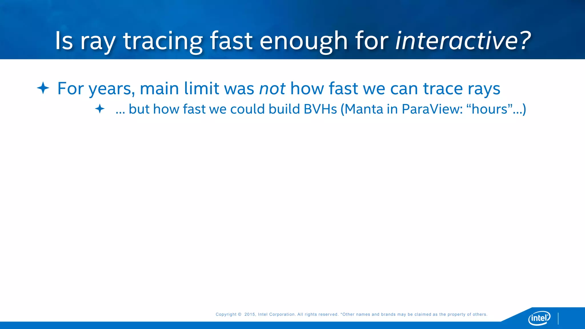 Copyright © 2015, Intel Corporation. All rights reserved. *Other names and brands may be claimed as the property of others.Copyright © 2015, Intel Corporation. All rights reserved. *Other names and brands may be claimed as the property of others.
 For years, main limit was not how fast we can trace rays
 … but how fast we could build BVHs (Manta in ParaView: “hours”…)
Is ray tracing fast enough for interactive?
 