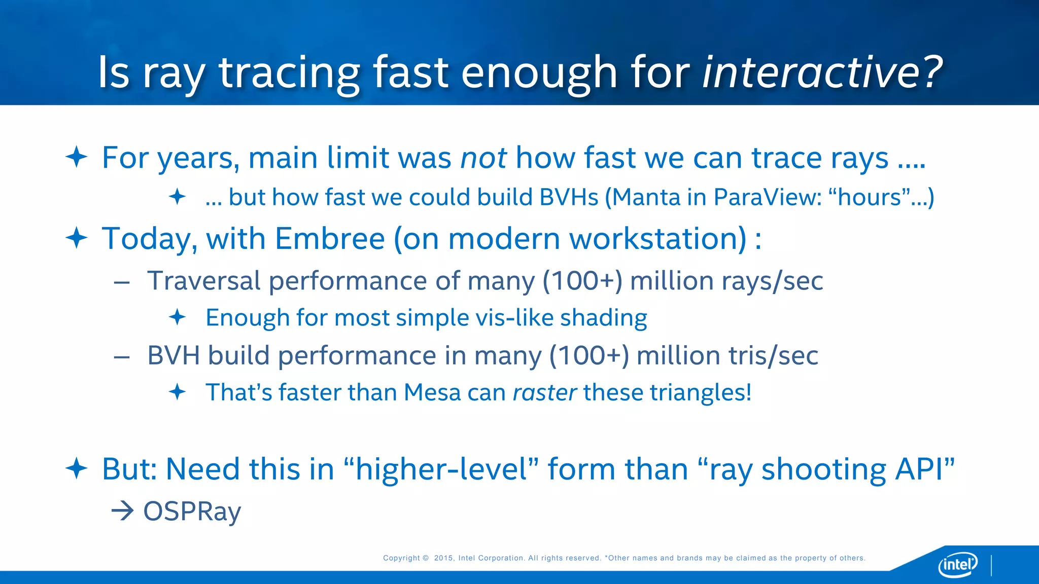 Copyright © 2015, Intel Corporation. All rights reserved. *Other names and brands may be claimed as the property of others.Copyright © 2015, Intel Corporation. All rights reserved. *Other names and brands may be claimed as the property of others.
 For years, main limit was not how fast we can trace rays ….
 … but how fast we could build BVHs (Manta in ParaView: “hours”…)
 Today, with Embree (on modern workstation) :
– Traversal performance of many (100+) million rays/sec
 Enough for most simple vis-like shading
– BVH build performance in many (100+) million tris/sec
 That’s faster than Mesa can raster these triangles!
 But: Need this in “higher-level” form than “ray shooting API”
 OSPRay
Is ray tracing fast enough for interactive?
 