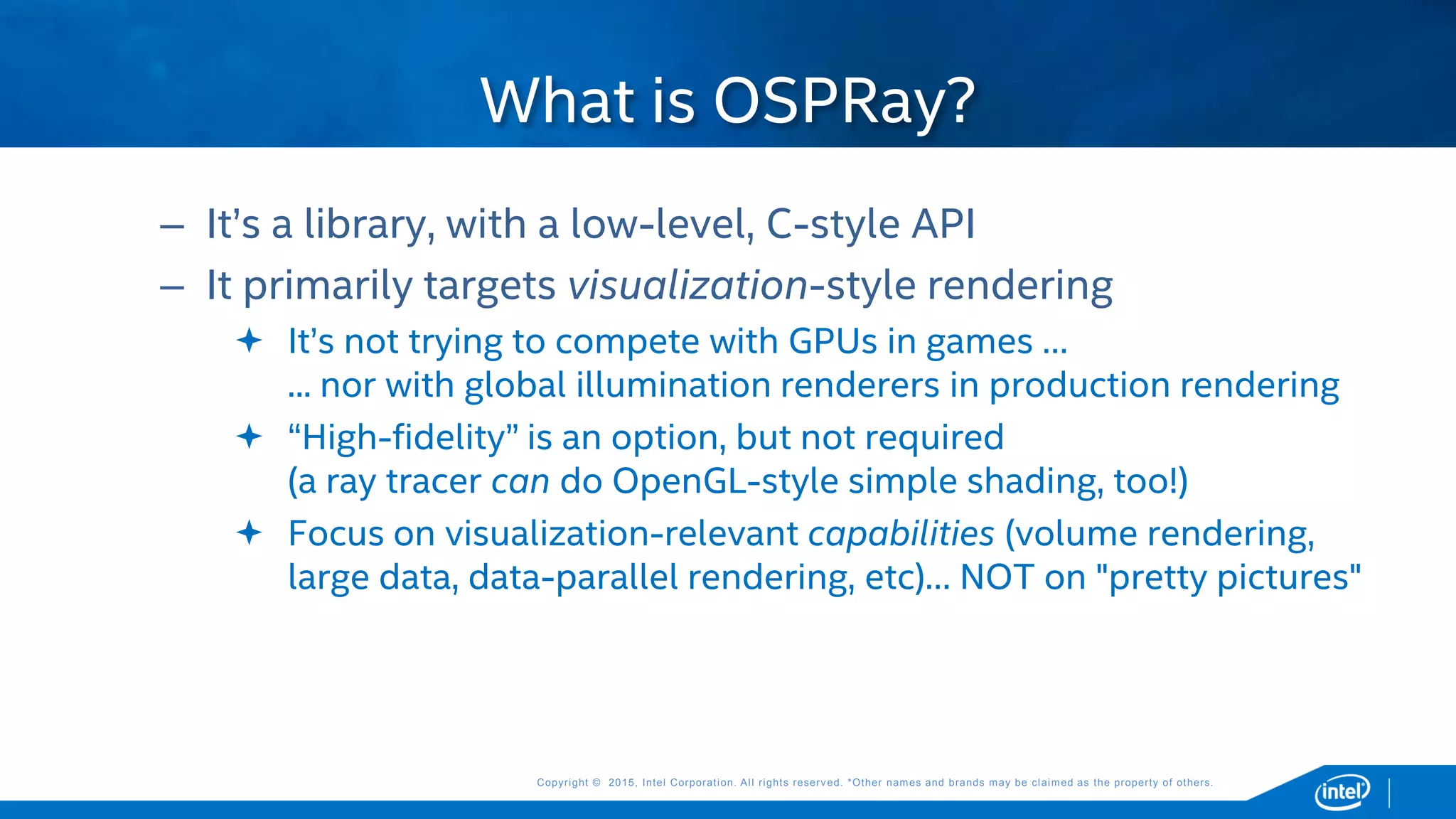Copyright © 2015, Intel Corporation. All rights reserved. *Other names and brands may be claimed as the property of others.Copyright © 2015, Intel Corporation. All rights reserved. *Other names and brands may be claimed as the property of others.
– It’s a library, with a low-level, C-style API
– It primarily targets visualization-style rendering
 It’s not trying to compete with GPUs in games …
... nor with global illumination renderers in production rendering
 “High-fidelity” is an option, but not required
(a ray tracer can do OpenGL-style simple shading, too!)
 Focus on visualization-relevant capabilities (volume rendering,
large data, data-parallel rendering, etc)… NOT on "pretty pictures"
What is OSPRay?
 