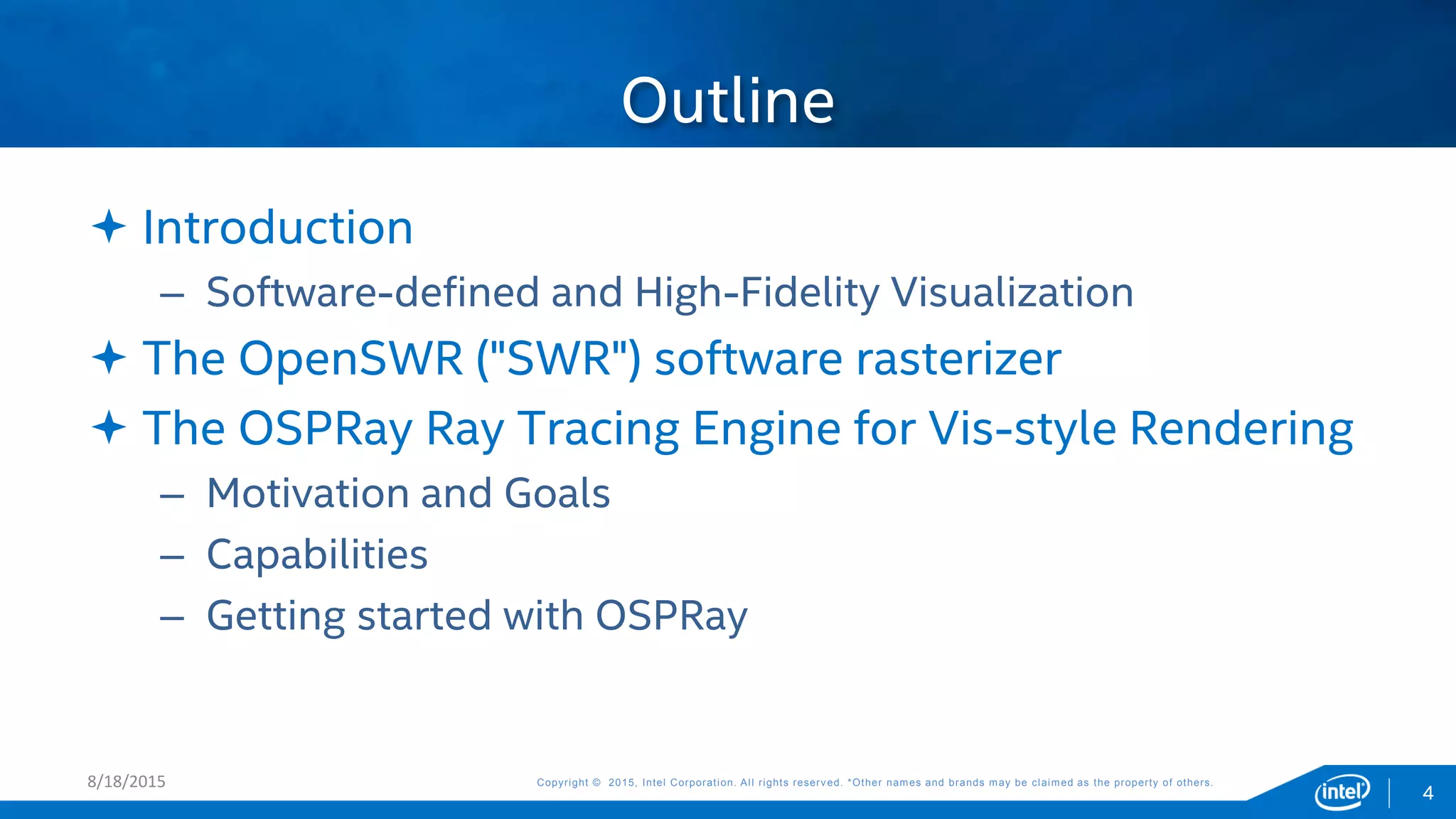 Copyright © 2015, Intel Corporation. All rights reserved. *Other names and brands may be claimed as the property of others.Copyright © 2015, Intel Corporation. All rights reserved. *Other names and brands may be claimed as the property of others.8/18/2015
4
 Introduction
– Software-defined and High-Fidelity Visualization
 The OpenSWR ("SWR") software rasterizer
 The OSPRay Ray Tracing Engine for Vis-style Rendering
– Motivation and Goals
– Capabilities
– Getting started with OSPRay
Outline
 