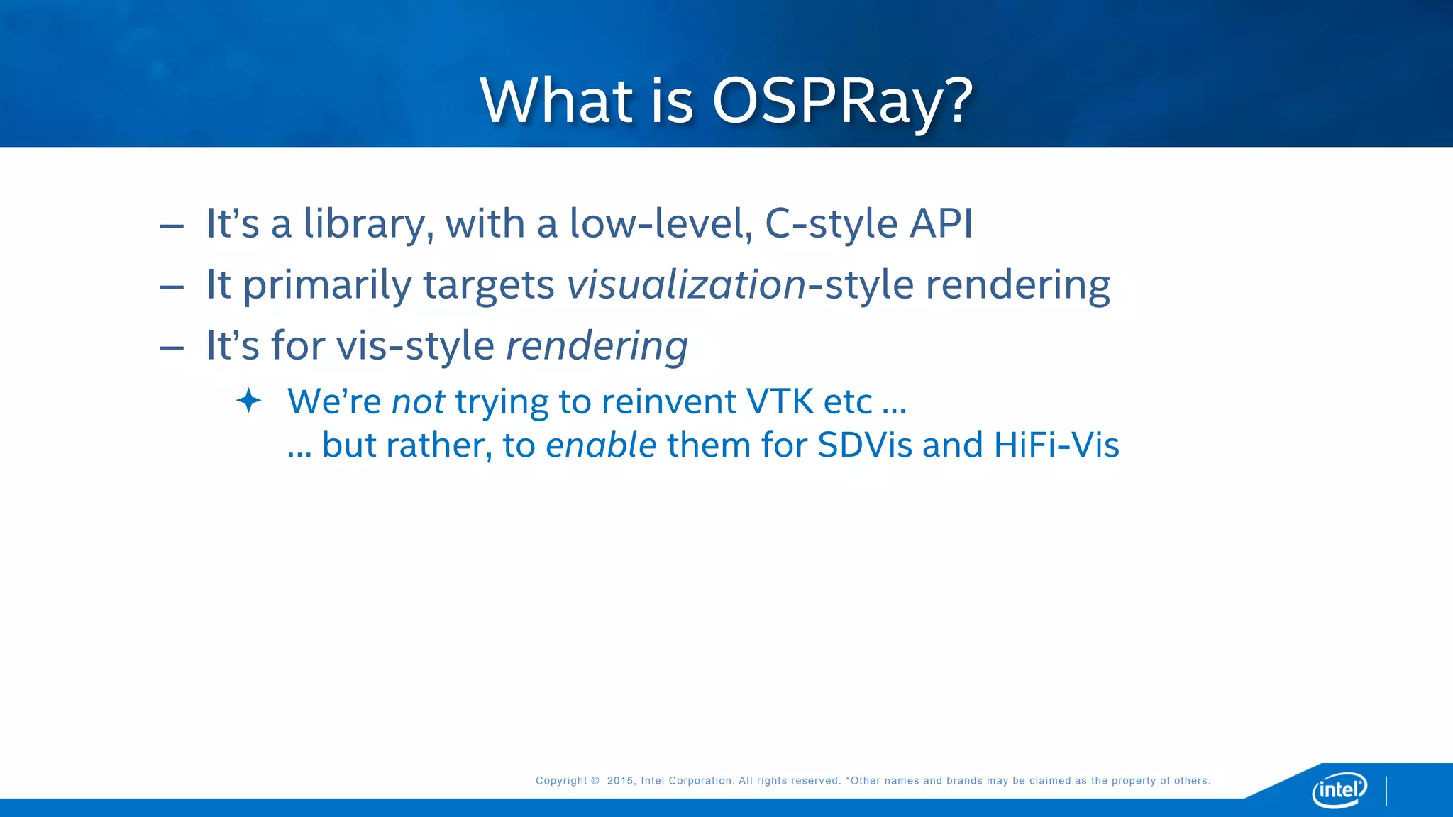 Copyright © 2015, Intel Corporation. All rights reserved. *Other names and brands may be claimed as the property of others.Copyright © 2015, Intel Corporation. All rights reserved. *Other names and brands may be claimed as the property of others.
– It’s a library, with a low-level, C-style API
– It primarily targets visualization-style rendering
– It’s for vis-style rendering
 We’re not trying to reinvent VTK etc …
… but rather, to enable them for SDVis and HiFi-Vis
What is OSPRay?
 