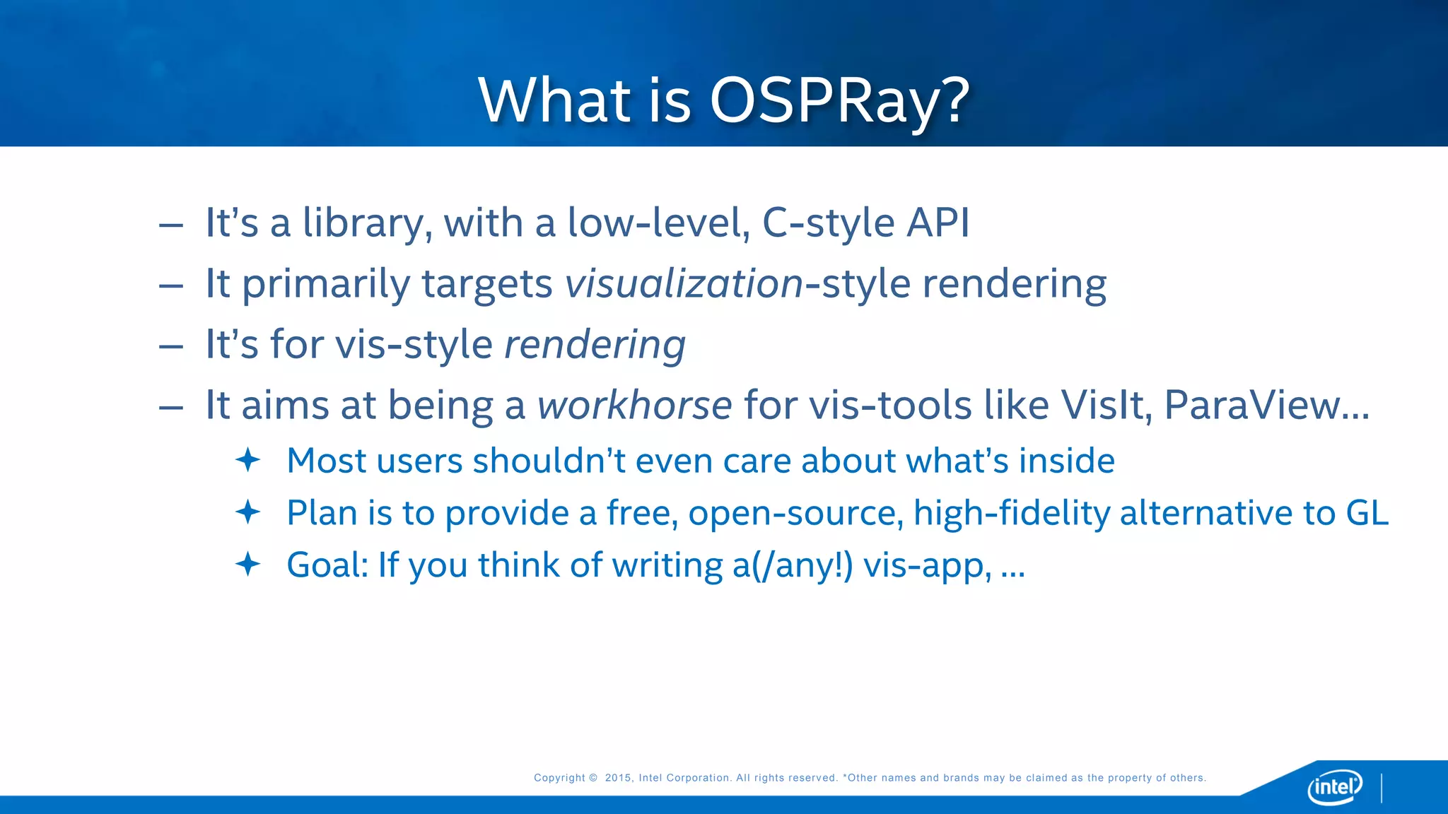 Copyright © 2015, Intel Corporation. All rights reserved. *Other names and brands may be claimed as the property of others.Copyright © 2015, Intel Corporation. All rights reserved. *Other names and brands may be claimed as the property of others.
– It’s a library, with a low-level, C-style API
– It primarily targets visualization-style rendering
– It’s for vis-style rendering
– It aims at being a workhorse for vis-tools like VisIt, ParaView…
 Most users shouldn’t even care about what’s inside
 Plan is to provide a free, open-source, high-fidelity alternative to GL
 Goal: If you think of writing a(/any!) vis-app, …
What is OSPRay?
 