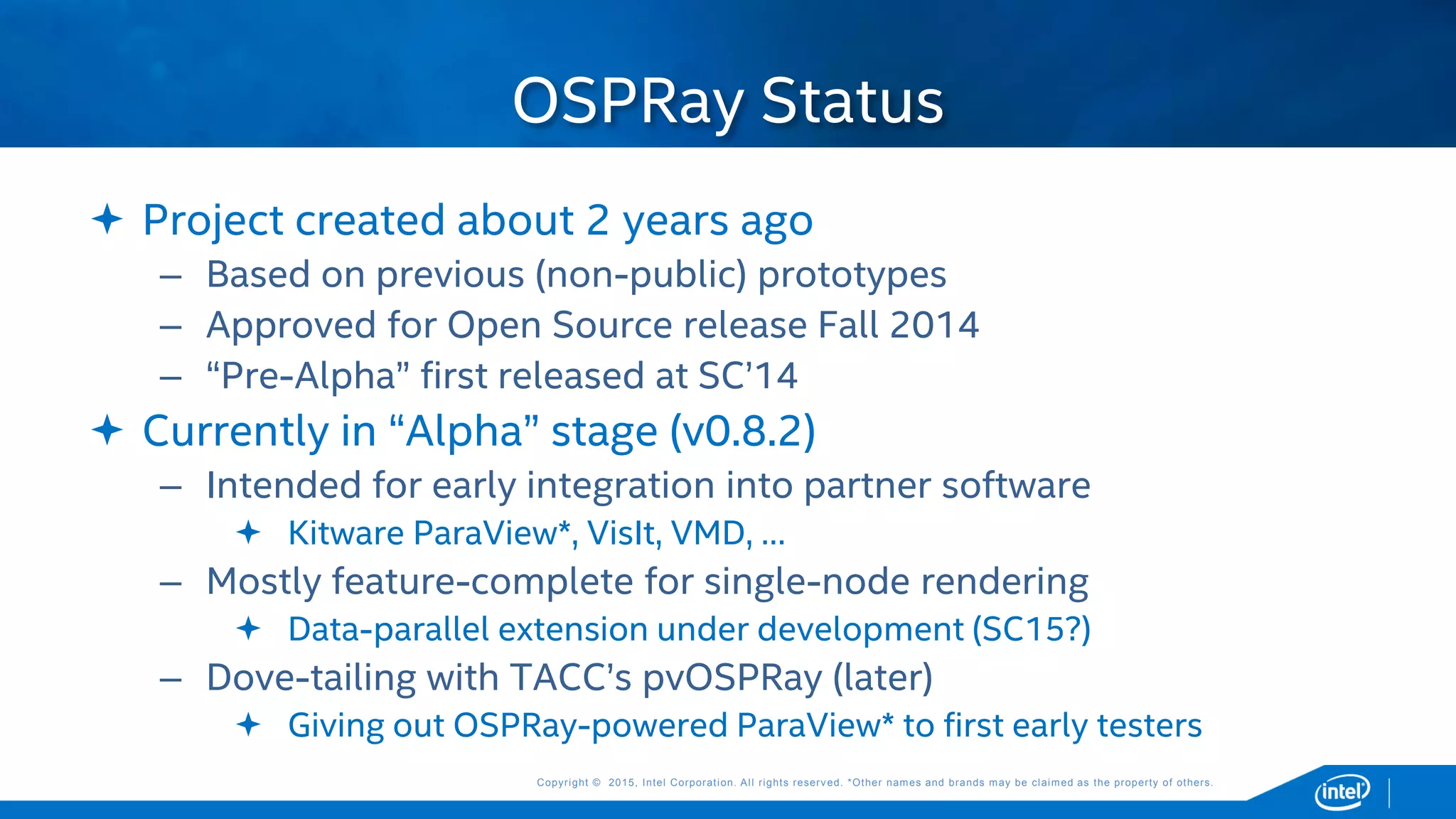 Copyright © 2015, Intel Corporation. All rights reserved. *Other names and brands may be claimed as the property of others.Copyright © 2015, Intel Corporation. All rights reserved. *Other names and brands may be claimed as the property of others.
 Project created about 2 years ago
– Based on previous (non-public) prototypes
– Approved for Open Source release Fall 2014
– “Pre-Alpha” first released at SC’14
 Currently in “Alpha” stage (v0.8.2)
– Intended for early integration into partner software
 Kitware ParaView*, VisIt, VMD, …
– Mostly feature-complete for single-node rendering
 Data-parallel extension under development (SC15?)
– Dove-tailing with TACC’s pvOSPRay (later)
 Giving out OSPRay-powered ParaView* to first early testers
OSPRay Status
 