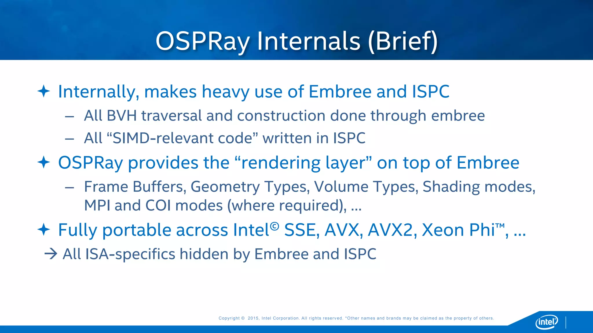 Copyright © 2015, Intel Corporation. All rights reserved. *Other names and brands may be claimed as the property of others.Copyright © 2015, Intel Corporation. All rights reserved. *Other names and brands may be claimed as the property of others.
 Internally, makes heavy use of Embree and ISPC
– All BVH traversal and construction done through embree
– All “SIMD-relevant code” written in ISPC
 OSPRay provides the “rendering layer” on top of Embree
– Frame Buffers, Geometry Types, Volume Types, Shading modes,
MPI and COI modes (where required), …
 Fully portable across Intel© SSE, AVX, AVX2, Xeon Phi™, …
 All ISA-specifics hidden by Embree and ISPC
OSPRay Internals (Brief)
 
