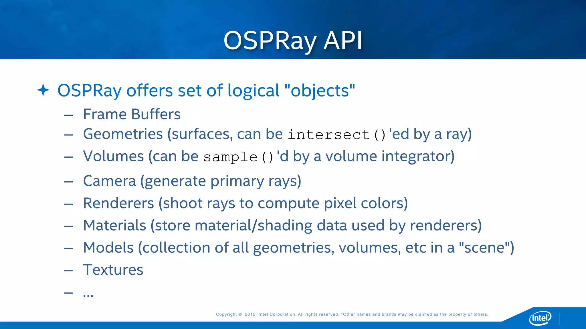 Copyright © 2015, Intel Corporation. All rights reserved. *Other names and brands may be claimed as the property of others.Copyright © 2015, Intel Corporation. All rights reserved. *Other names and brands may be claimed as the property of others.
 OSPRay offers set of logical "objects"
– Frame Buffers
– Geometries (surfaces, can be intersect()'ed by a ray)
– Volumes (can be sample()'d by a volume integrator)
– Camera (generate primary rays)
– Renderers (shoot rays to compute pixel colors)
– Materials (store material/shading data used by renderers)
– Models (collection of all geometries, volumes, etc in a "scene")
– Textures
– …
OSPRay API
 