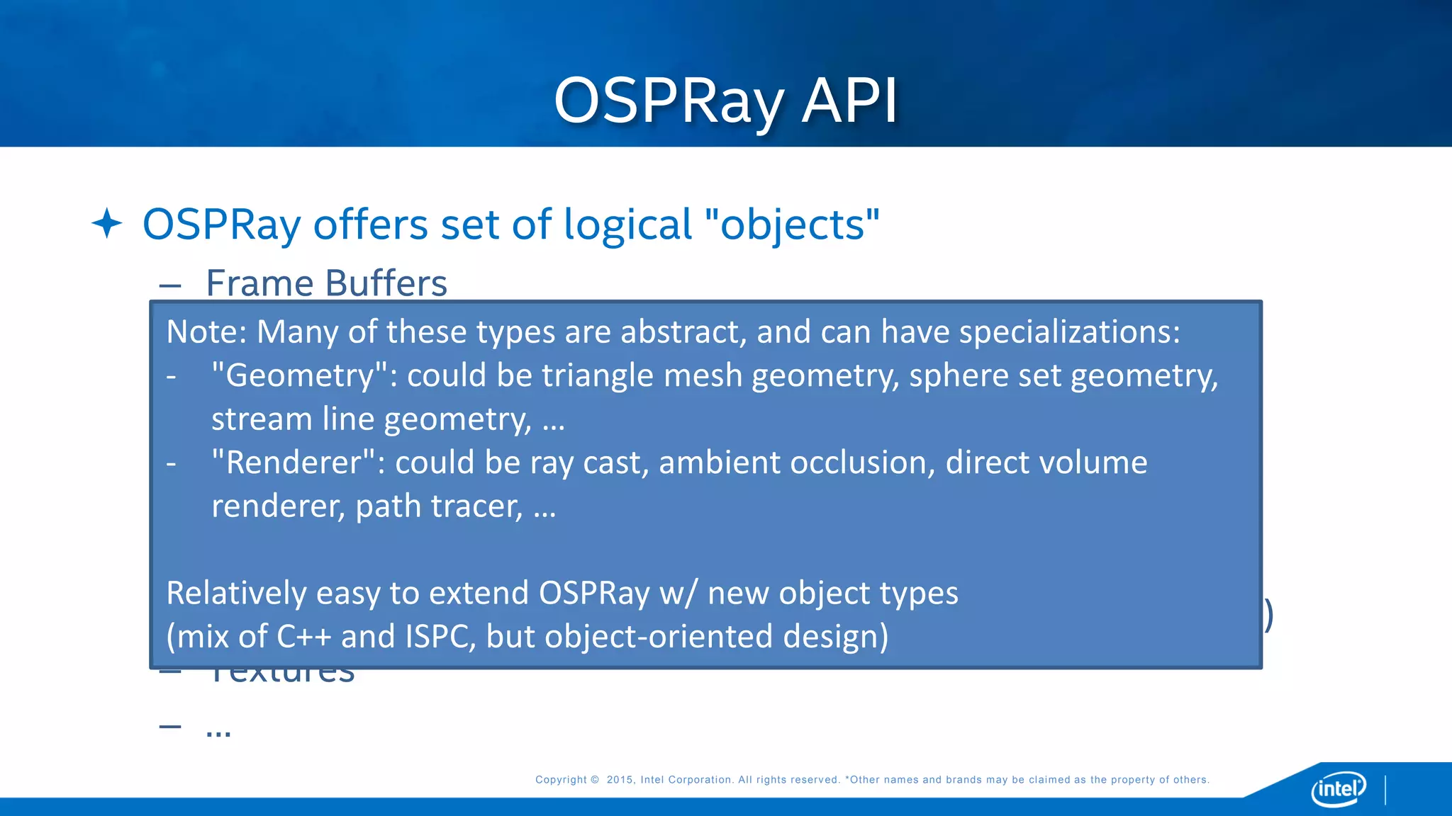 Copyright © 2015, Intel Corporation. All rights reserved. *Other names and brands may be claimed as the property of others.Copyright © 2015, Intel Corporation. All rights reserved. *Other names and brands may be claimed as the property of others.
 OSPRay offers set of logical "objects"
– Frame Buffers
– Geometries (surfaces, intersectable by a ray)
– Volumes (sample'able by a volume integrator)
– Camera (generate primary rays)
– Renderers (shoot rays to compute pixel colors)
– Materials (store material/shading data used by renderers)
– Models (collection of all geometries, volumes, etc in a "scene")
– Textures
– …
OSPRay API
Note: Many of these types are abstract, and can have specializations:
- "Geometry": could be triangle mesh geometry, sphere set geometry,
stream line geometry, …
- "Renderer": could be ray cast, ambient occlusion, direct volume
renderer, path tracer, …
Relatively easy to extend OSPRay w/ new object types
(mix of C++ and ISPC, but object-oriented design)
 