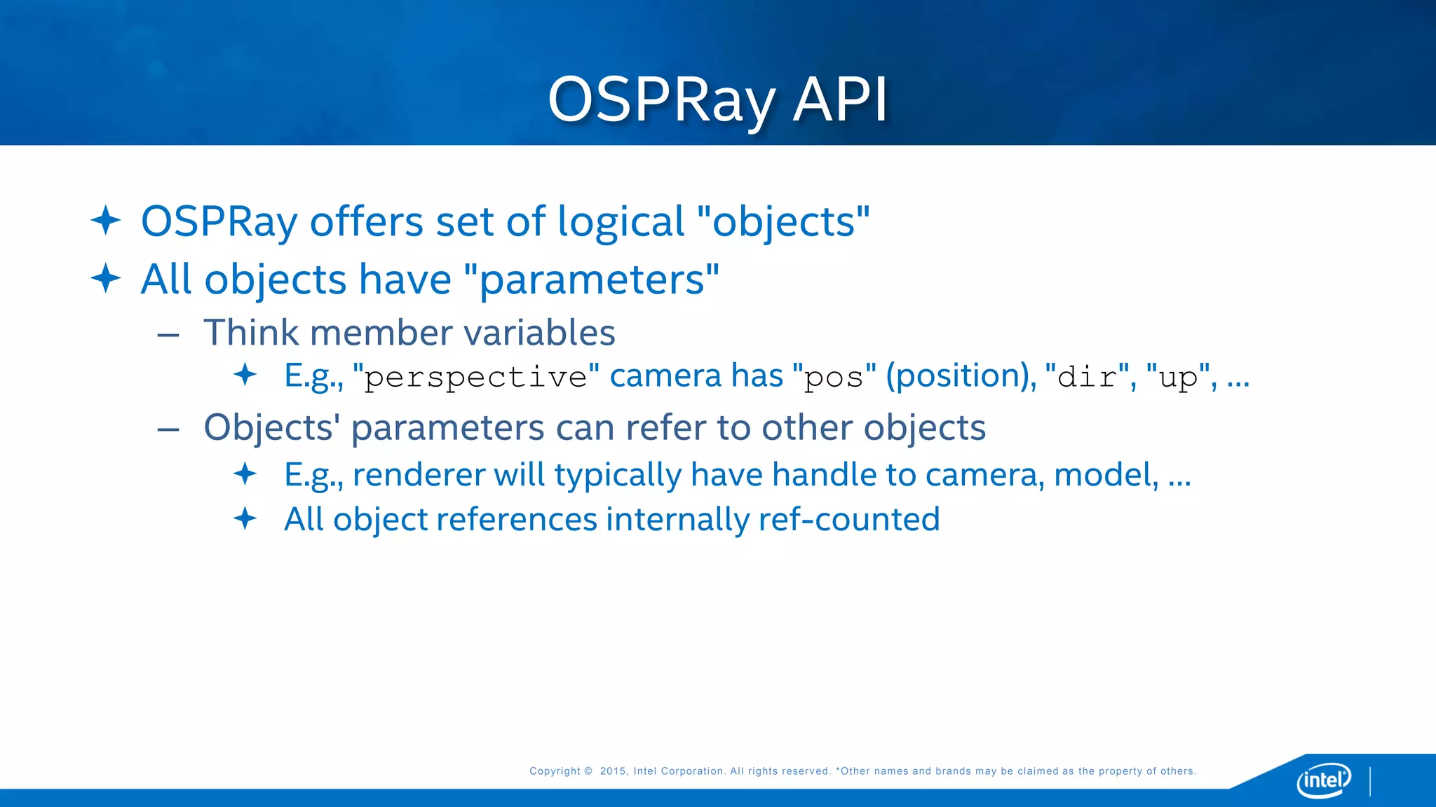 Copyright © 2015, Intel Corporation. All rights reserved. *Other names and brands may be claimed as the property of others.Copyright © 2015, Intel Corporation. All rights reserved. *Other names and brands may be claimed as the property of others.
 OSPRay offers set of logical "objects"
 All objects have "parameters"
– Think member variables
 E.g., "perspective" camera has "pos" (position), "dir", "up", …
– Objects' parameters can refer to other objects
 E.g., renderer will typically have handle to camera, model, …
 All object references internally ref-counted
OSPRay API
 