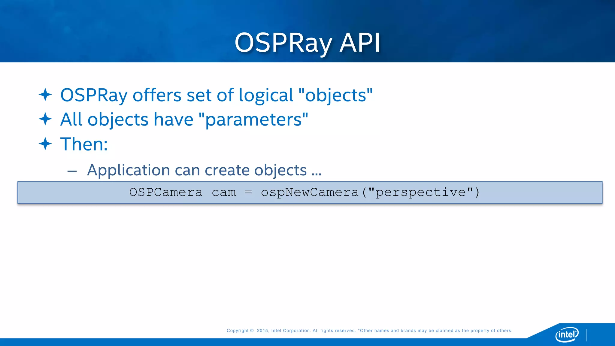 Copyright © 2015, Intel Corporation. All rights reserved. *Other names and brands may be claimed as the property of others.Copyright © 2015, Intel Corporation. All rights reserved. *Other names and brands may be claimed as the property of others.
 OSPRay offers set of logical "objects"
 All objects have "parameters"
 Then:
– Application can create objects ...
OSPCamera cam = ospNewCamera("perspective")
OSPRay API
 