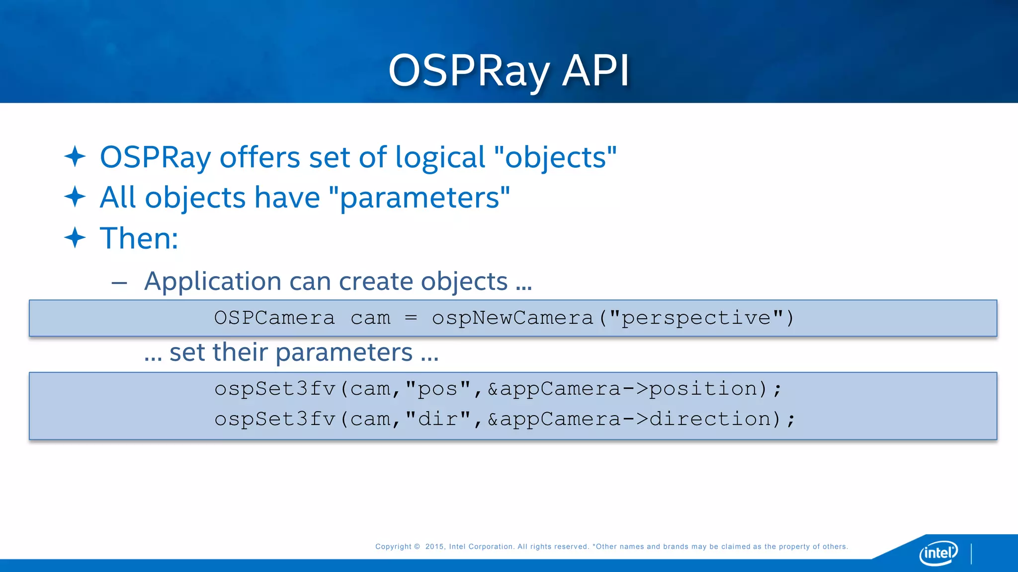 Copyright © 2015, Intel Corporation. All rights reserved. *Other names and brands may be claimed as the property of others.Copyright © 2015, Intel Corporation. All rights reserved. *Other names and brands may be claimed as the property of others.
 OSPRay offers set of logical "objects"
 All objects have "parameters"
 Then:
– Application can create objects ...
OSPCamera cam = ospNewCamera("perspective")
… set their parameters …
ospSet3fv(cam,"pos",&appCamera->position);
ospSet3fv(cam,"dir",&appCamera->direction);
OSPRay API
 