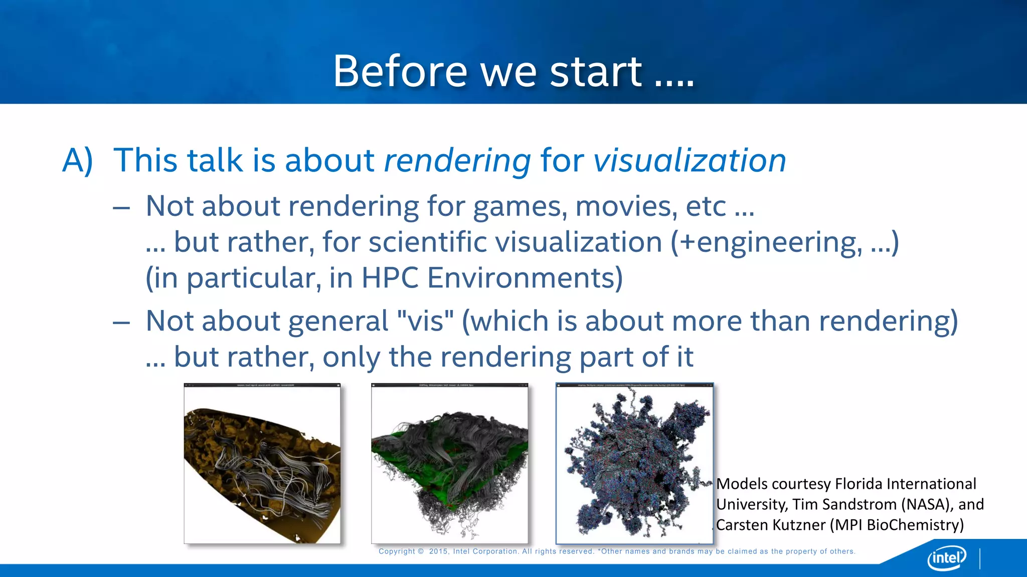 Copyright © 2015, Intel Corporation. All rights reserved. *Other names and brands may be claimed as the property of others.Copyright © 2015, Intel Corporation. All rights reserved. *Other names and brands may be claimed as the property of others.
A) This talk is about rendering for visualization
– Not about rendering for games, movies, etc …
… but rather, for scientific visualization (+engineering, …)
(in particular, in HPC Environments)
– Not about general "vis" (which is about more than rendering)
… but rather, only the rendering part of it
Before we start ….
Models courtesy Florida International
University, Tim Sandstrom (NASA), and
Carsten Kutzner (MPI BioChemistry)
 