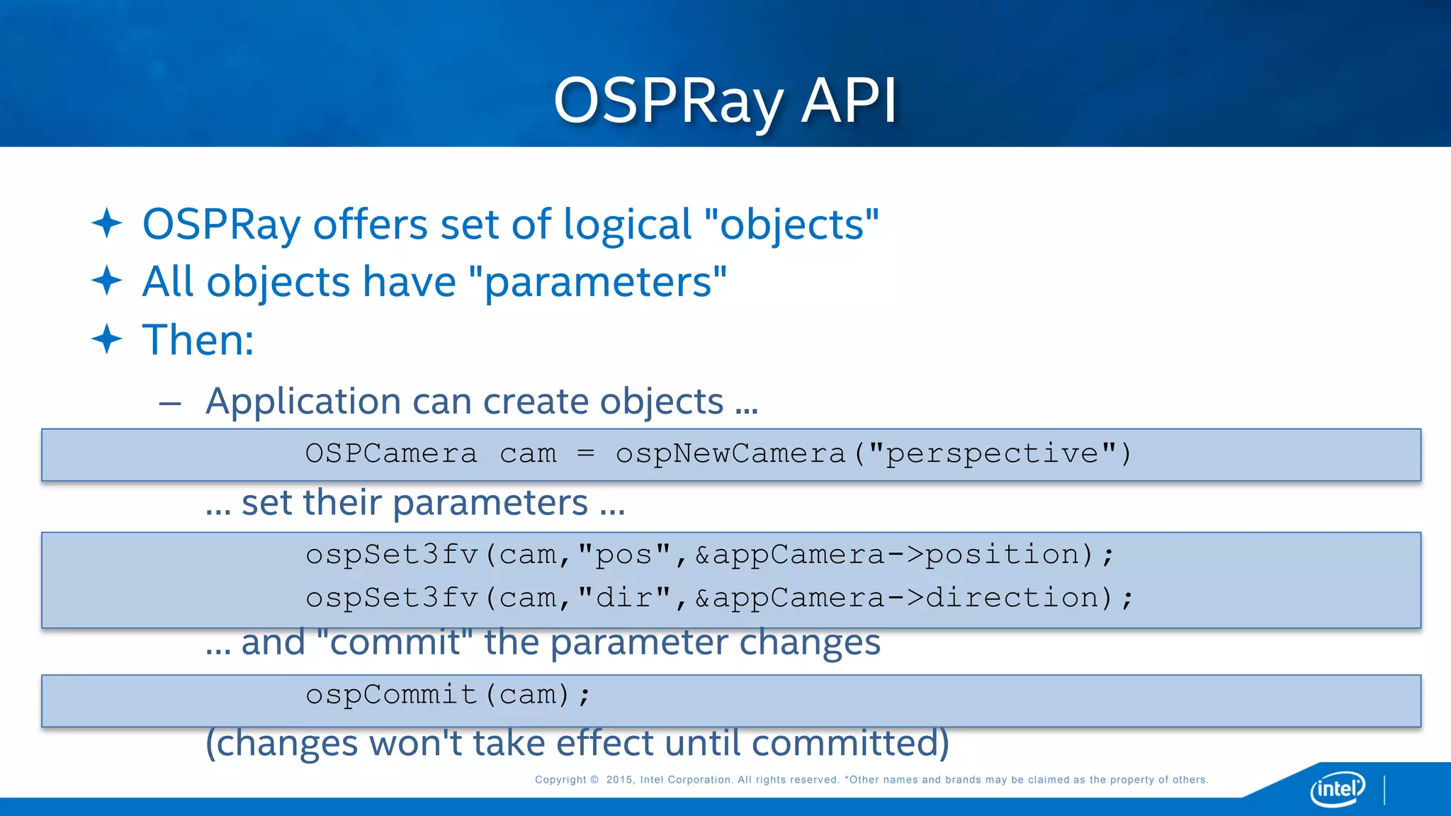 Copyright © 2015, Intel Corporation. All rights reserved. *Other names and brands may be claimed as the property of others.Copyright © 2015, Intel Corporation. All rights reserved. *Other names and brands may be claimed as the property of others.
 OSPRay offers set of logical "objects"
 All objects have "parameters"
 Then:
– Application can create objects ...
OSPCamera cam = ospNewCamera("perspective")
… set their parameters …
ospSet3fv(cam,"pos",&appCamera->position);
ospSet3fv(cam,"dir",&appCamera->direction);
… and "commit" the parameter changes
ospCommit(cam);
(changes won't take effect until committed)
OSPRay API
 
