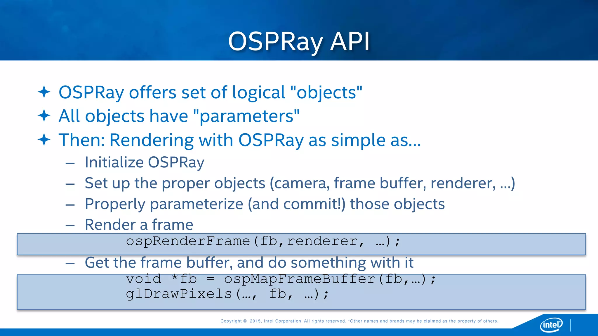 Copyright © 2015, Intel Corporation. All rights reserved. *Other names and brands may be claimed as the property of others.Copyright © 2015, Intel Corporation. All rights reserved. *Other names and brands may be claimed as the property of others.
 OSPRay offers set of logical "objects"
 All objects have "parameters"
 Then: Rendering with OSPRay as simple as…
– Initialize OSPRay
– Set up the proper objects (camera, frame buffer, renderer, …)
– Properly parameterize (and commit!) those objects
– Render a frame
ospRenderFrame(fb,renderer, …);
– Get the frame buffer, and do something with it
void *fb = ospMapFrameBuffer(fb,…);
glDrawPixels(…, fb, …);
OSPRay API
 