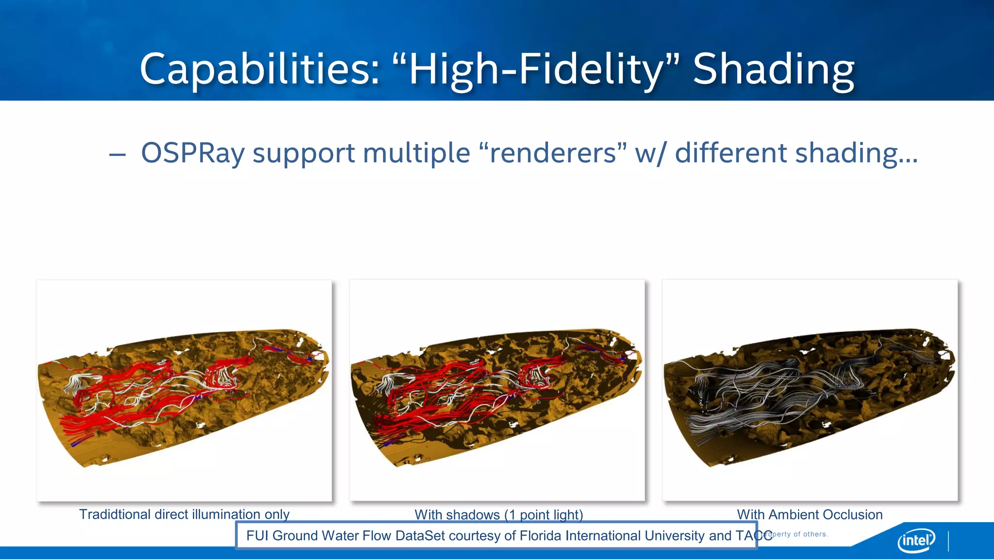 Copyright © 2015, Intel Corporation. All rights reserved. *Other names and brands may be claimed as the property of others.Copyright © 2015, Intel Corporation. All rights reserved. *Other names and brands may be claimed as the property of others.
– OSPRay support multiple “renderers” w/ different shading…
Capabilities: “High-Fidelity” Shading
FUI Ground Water Flow DataSet courtesy of Florida International University and TACC
With shadows (1 point light) With Ambient OcclusionTradidtional direct illumination only
 