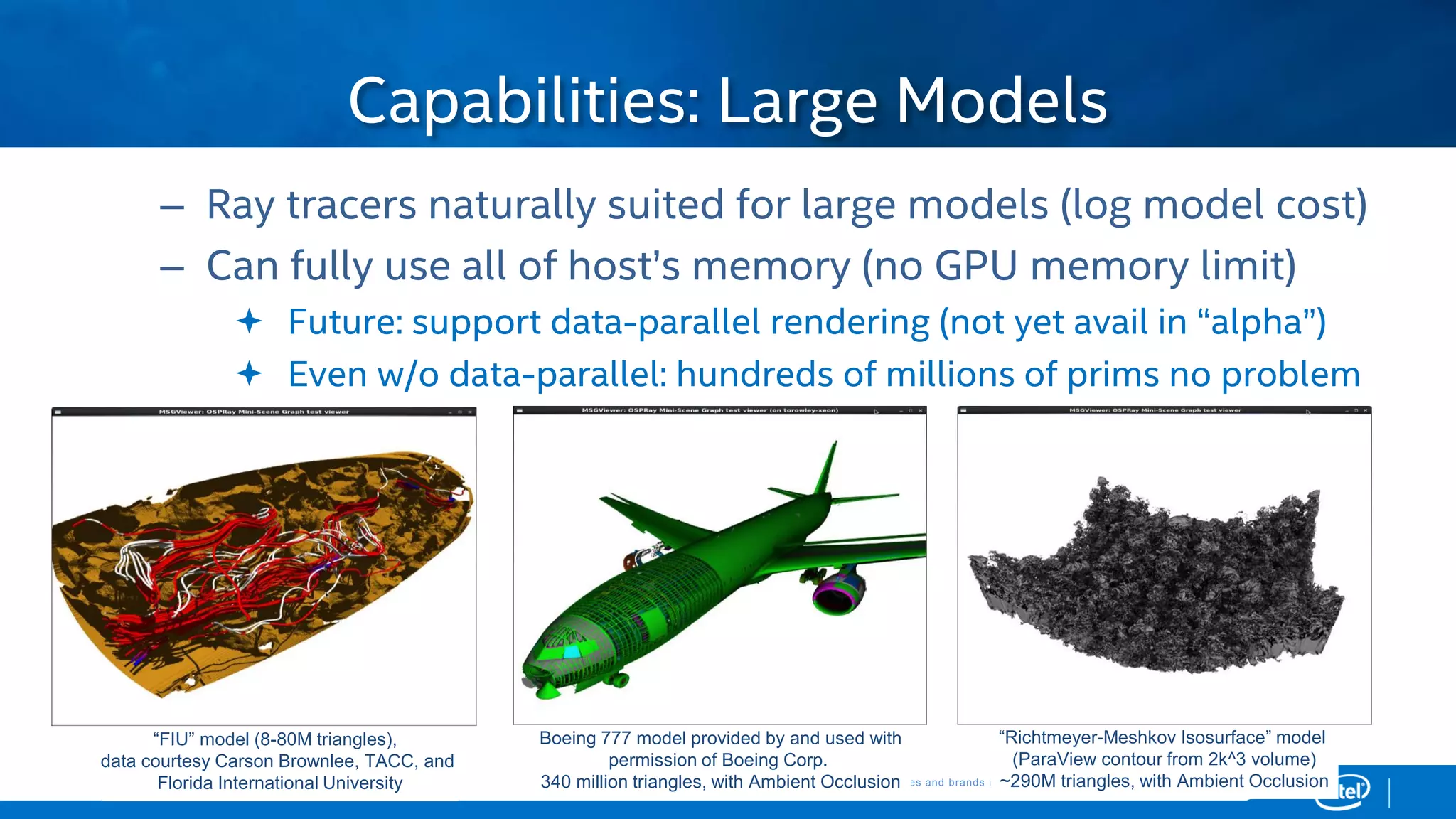Copyright © 2015, Intel Corporation. All rights reserved. *Other names and brands may be claimed as the property of others.Copyright © 2015, Intel Corporation. All rights reserved. *Other names and brands may be claimed as the property of others.
– Ray tracers naturally suited for large models (log model cost)
– Can fully use all of host’s memory (no GPU memory limit)
 Future: support data-parallel rendering (not yet avail in “alpha”)
 Even w/o data-parallel: hundreds of millions of prims no problem
Capabilities: Large Models
“FIU” model (8-80M triangles),
data courtesy Carson Brownlee, TACC, and
Florida International University
Boeing 777 model provided by and used with
permission of Boeing Corp.
340 million triangles, with Ambient Occlusion
“Richtmeyer-Meshkov Isosurface” model
(ParaView contour from 2k^3 volume)
~290M triangles, with Ambient Occlusion
 