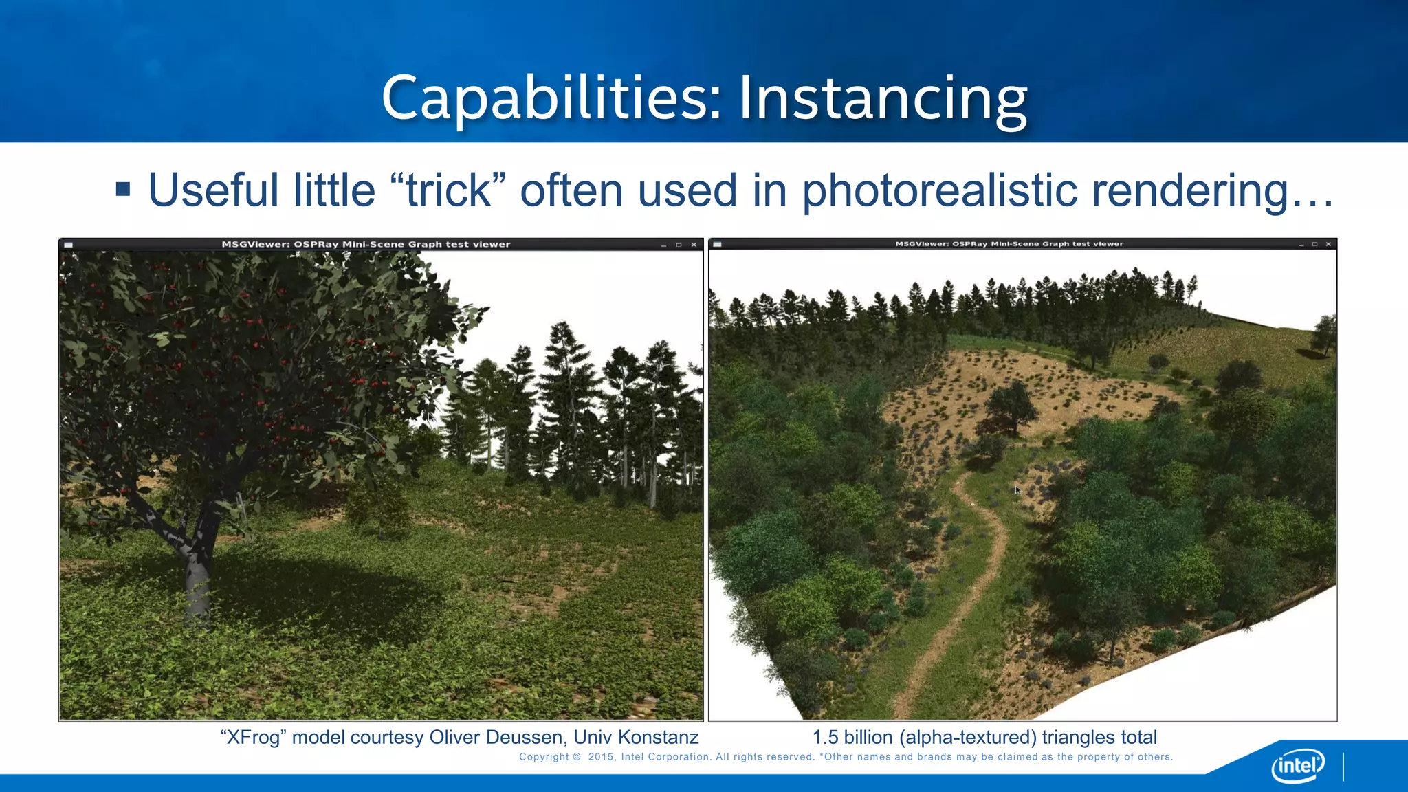 Copyright © 2015, Intel Corporation. All rights reserved. *Other names and brands may be claimed as the property of others.Copyright © 2015, Intel Corporation. All rights reserved. *Other names and brands may be claimed as the property of others.
Capabilities: Instancing
“XFrog” model courtesy Oliver Deussen, Univ Konstanz 1.5 billion (alpha-textured) triangles total
 Useful little “trick” often used in photorealistic rendering…
 