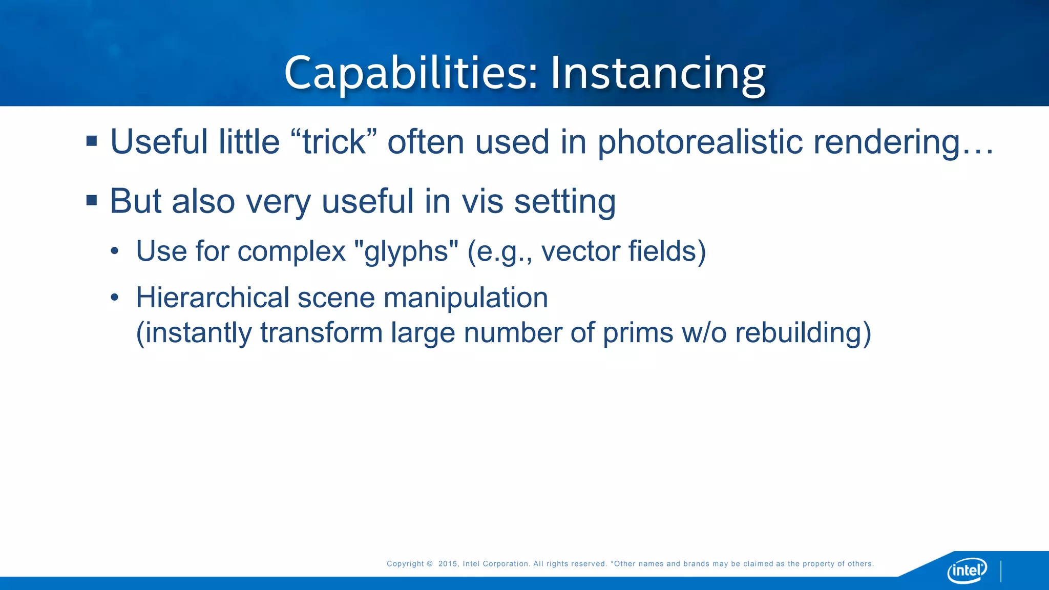 Copyright © 2015, Intel Corporation. All rights reserved. *Other names and brands may be claimed as the property of others.Copyright © 2015, Intel Corporation. All rights reserved. *Other names and brands may be claimed as the property of others.
Capabilities: Instancing
 Useful little “trick” often used in photorealistic rendering…
 But also very useful in vis setting
• Use for complex "glyphs" (e.g., vector fields)
• Hierarchical scene manipulation
(instantly transform large number of prims w/o rebuilding)
 