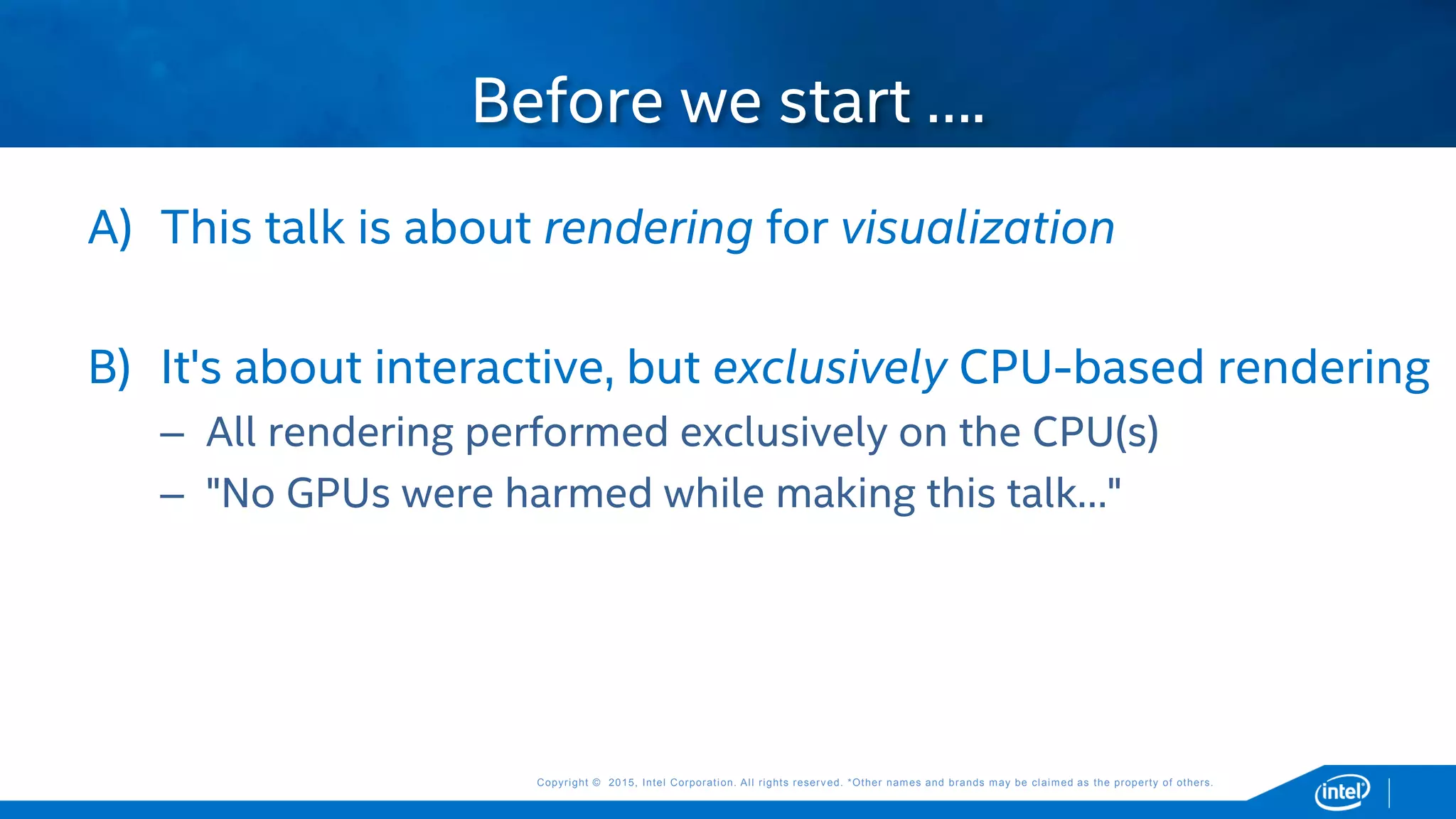 Copyright © 2015, Intel Corporation. All rights reserved. *Other names and brands may be claimed as the property of others.Copyright © 2015, Intel Corporation. All rights reserved. *Other names and brands may be claimed as the property of others.
A) This talk is about rendering for visualization
B) It's about interactive, but exclusively CPU-based rendering
– All rendering performed exclusively on the CPU(s)
– "No GPUs were harmed while making this talk…"
Before we start ….
 
