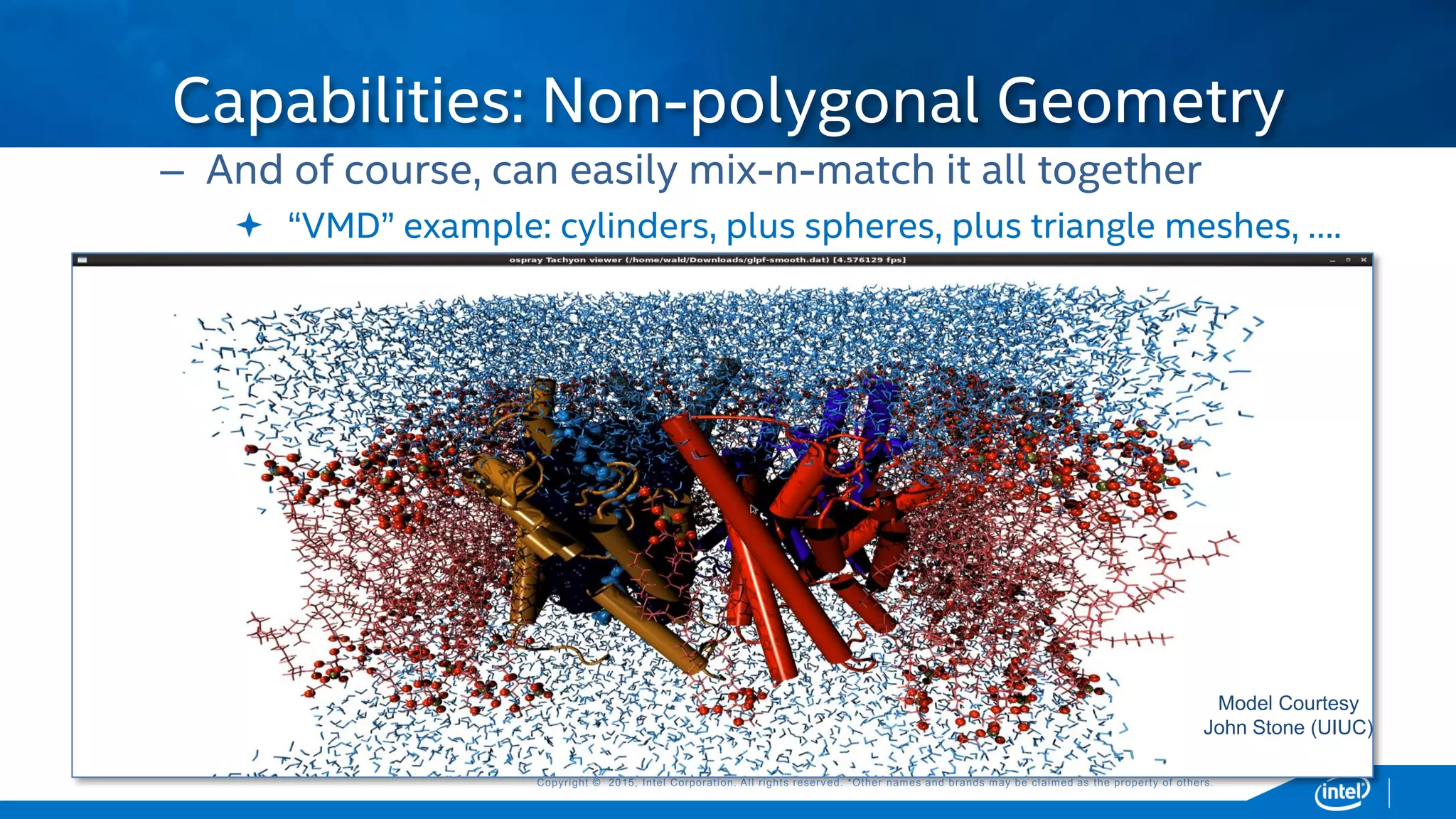 Copyright © 2015, Intel Corporation. All rights reserved. *Other names and brands may be claimed as the property of others.Copyright © 2015, Intel Corporation. All rights reserved. *Other names and brands may be claimed as the property of others.
– And of course, can easily mix-n-match it all together
 “VMD” example: cylinders, plus spheres, plus triangle meshes, ….
Capabilities: Non-polygonal Geometry
Model Courtesy
John Stone (UIUC)
 