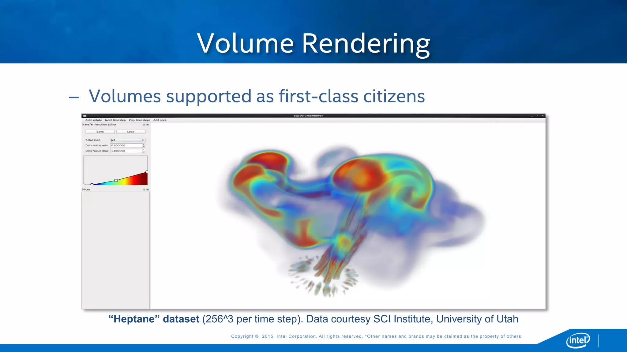 Copyright © 2015, Intel Corporation. All rights reserved. *Other names and brands may be claimed as the property of others.Copyright © 2015, Intel Corporation. All rights reserved. *Other names and brands may be claimed as the property of others.
– Volumes supported as first-class citizens
Volume Rendering
“Heptane” dataset (256^3 per time step). Data courtesy SCI Institute, University of Utah
 